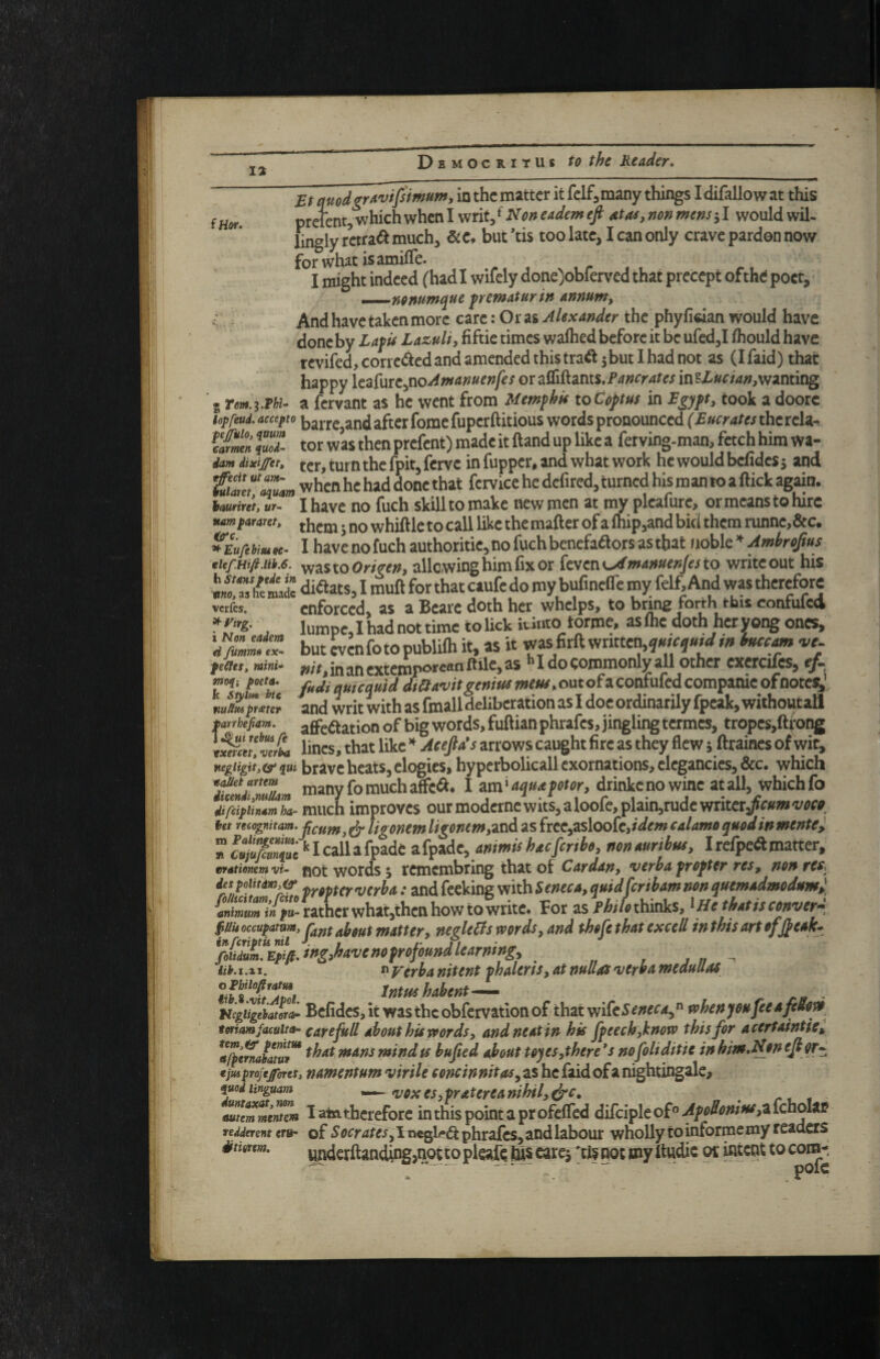 iHof. Bt quodgr^vifsimum, in the matter it felf^many things I difallow at this prelent,‘which when I writ, ^ Non eadem eft ata^, non mens j I would wil¬ lingly rctra^ much, but’tis too late, I can only crave pardon now forwhatisamifle. I might indeed (hadi wifely done>bferved that precept ofthe poet, ^.-..^YtOnumque ^rematur in annum^ And have taken more care: Or as Alexander the phyfidan would have done by Lafis Lazuli, fiftie times waihed before it be ufed,I ihould have rcvifed,corrc<^edand amended this tra^ 3but I had not as (Ifaid)that happy iczfurCynoAmanuenfes 0Tz(£i^2ims,Fancratesln^Lucian,wzmmg • rm.zMu a fer^nt as he went from Mempkk toCoptus in Bgypt, took a doorc lop feud, accepto barrc,and after fomc fupcrft itious words pronounced (Bucrates the rcla-. tfmn Imi- tot was then prefent) made it ftand up like a fet ving-man, fetch him wa- dam iixifftt, ter, turn the fpit, fenre in fupper, and what work he would belides 5 and tilfZm when he had done that fetvice he defired, turned his man to a flick ag^n. Imrint^r- I have no fuch skill to make new men at my pleafure, or means to hire Mmtmara. ; 00 whifllc to call like the matter of a lhip,and bid them ninne,6ec. *EufihmK. Ihavenofuchauthoritie,nofuchbenefaaorsasthatuoble»^)w^re/*«f virastoOW«», allowing him fix or fevent^w4#»e»/«to write out his h'm'dc diflats, I mull for that caufe do my buCnelTe my felf. And was therefore verfes. enforced, as a Bcarc doth her whelps, to bnng f^rrh this conrulcci , lumpejhadnottime to lick iUnto forme, aslhe doth heryong ones, ' but cvenfotopublilh it, as it was firfl written,in iiucfm vt. ^ I do commonly all other exerciles, fitdi quicquid dietavit genius meus, out of a confufed companie ofnotej/ and writ with as fmall deliberation as I doc ordinarily fpeak, withontall f e - affeftation of big words, fuftian phrafes, jingling termes, tropcs,ftfong \^auZfL lines, that like Aeefids arrows caught fire as they flew 5 ftraines of wit, negiiHt,(s> qui brave heats, clogies, hypcrbolicall exornations, elegancies, &c. which affc^. I am ‘ aqua pot or, drinkc no wine at all, which fo iifiipiiZmha- much improves ourmoderncwits,aloofe,plain,rudewritcr/r»w‘i/^?r^, ut ncognitam.pfijff^^ ligomm ligonmf2XiA as frce,asloofe,idm calamo quod in mentei nculiifimuc ‘'Icallafpade zi^Tidc^ ammishacfmho, nonauribus, Irefpe(ftmatter, tvationemvi- fiot wotds 3 rcmcmbring that ot Cardan, verba propter res, nonres^^ iespoHtdm,ep‘ ^y^pf^rverba: and (eeking with Seneca, quidferibam non quemadmodumj animum in fu- rather whatjthcnhowtowiitc. For as thinks, ^He thatisconver^^ negleBswords,and thefe that excell inthisartofjpeak^ ^liZ'^Eiifi.ingMvenofrofoundlearmng, - lih.i.xi. n y^rba nitent phalcrts, at nullas verba medullas omiofiram Intus habent— UegUgeiatorL Befidcs, it wasthcobfervatiott of thatwifc5^;?e^'4,« tohenyeufeeaftSorb twiam faculty care full about his vf or ds, and neat in his fpeech,hnoto this for acertaintte, *a^enJatu!^ ^bat mans mind ts bufted about toyes,there* s nofoli ditie inhim.Neneftor-^ €jm projeffores, namentum virile concinnitas^ as he faid of a nightingale, iuodiinguam VOXes,pratereanihil,^c, auernmentm Iateitherefore inthispointaprofeffed dikiplco£^Apodonius,ztehoh^ redderent erih of SoCrates, I negl(-(^ phrafes, and labour wholly to informemy readers iitigtm. yndcrfl:anding,not ko pleajfe hi? earej ;ti§ got my itudic or intent to com^ ti fummo cx- yeCleSt moq-, poeta. k Stylm btc nuUxs prteter mrhefiam. rebus ft