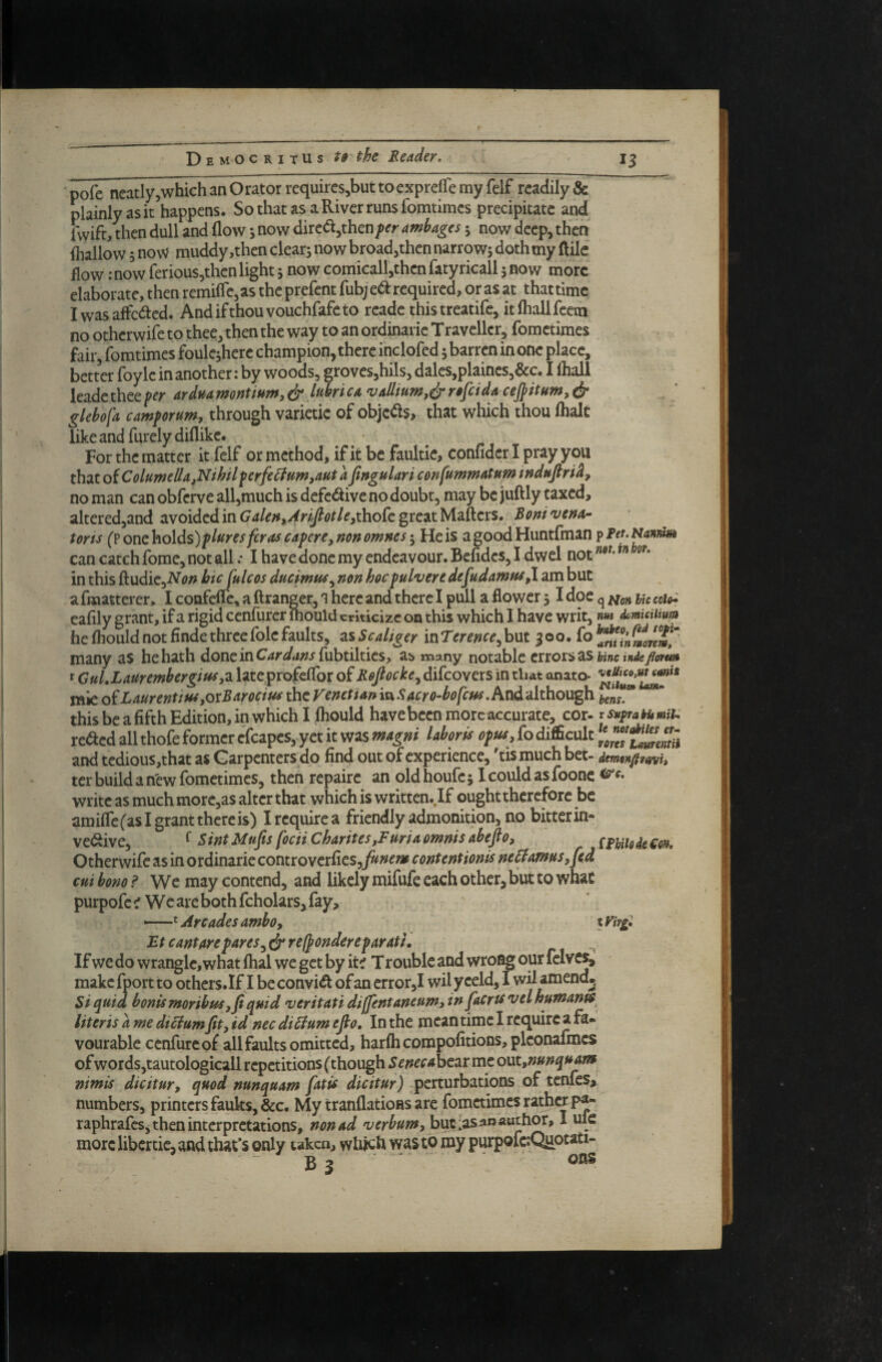 pofe ncatly^which an Orator requircs^but to exprejTe my felf readily & plainly as it happens. SothatasaRiverrunsfomtimes precipitate and iwift, then dull and flow j now dircdjthenper ambages 5 now deep, then (hallow 5 now muddy,then clear; now broadjthen narrow; doth my ftilc flow: now ferious,then light; now comicall,then fatyricall; now more elaborate, then remifle^as the prefent {ixbjtd required, or as at that time I was affected. Andifthouvouchfafeto readc thistreatife, itfliallfcem no otherwife to thee, then the way to an ordinaric Travcllcr, fometimes kir, fomtimes foulc;herc champion, there inclofed; barren in one place, better foylc in another: by woods, grovesjhils, dales,plaincs^&c. I lhall leadc thee per ardua montium, ^ lubri ca vAJlium,^ refit da cefiitum, dr glebofa camporum, through varietic of objcdls, that which thou (halt like and furely diflike. For the matter it felf or method, if it be faultie, confidcr I pray you that ofColumeIla,Nthtlperfe^ftm,auta fingulari cortfummatnm tndufiri^, no man can obferve all,much is defedive no doubt, may be juftly taxed, altered,and avoided in Galefi,Arfiotle,tho£c great Mafters. Boni vetta- torts (? Qntho\ds)plures [eras capere,non omnes He is agoodHuntfman can catch fome, not all .* I have done my endeavour. Befidcs, I dwcl not in this fludiCjiVi?;? bicjulcos ducimtts^ non hocpulvere defudamus,! am but a fraatterer, I confefle, a ftranger, i here and there I pull a flower 51 doe q nc eoith cafily grant, if a rigid cenfurer inould criticize on this which I have writ, nm Aumurnm he (hould not finde three foie faults, zsScaliger xnTerencefiiXit many as he hath doncinCW^/^jfubtilties, as many notable errors as f GuLLaurembergm,7i latcprofelTor of Rofiocke^ difeovers in that anato- mic o£LaurentiuiyQxBarocius thtVenetiarti^Sacro-bofcm.hnd'Alhoxx^ 1,^05^ this be a fifth Edition, in which I (hould have been more accurate, cor- rsuftahumiu reded all thofe former cfcapes, y et it was magni labor is opus, fo difficult and tcdious,that as Garpenters do find out of experience, 'tis much bet- dmmfifnvh ter build a new fometimes, then repairc an old houfe; 1 could as foonc write as much more,as alter that which is written. If ought therefore be amilfefaslgrantthereis) Ireq^uirea friendly admonition, no bitterin- vedive, ^ Bint Mufis focii Charites,Furia omnis abefio, ^ Othcvwi(c2LsinovdinzTkcontvoycr£ics,funemcontentiontsne^amns,fid cut bono ? We may contend, and likely mifufe each other, but to what purpofe ^ We are both fcholars, fay, —Arcades amboy %Vir£. Ft cantore pares ^ dr ref^ondereparatil Uteris a me dictumfit, id nec di^um efio. In the meantime I require a fa* vourable cenfureof all faults omitted, har(hcompofitions,pkonafmcs of wordsjtautologicall repetitions (though Senecaht^xmt out,nunquane nimis dicitur, quod nunquam fiaxis dicitur) perturbations of tenfes,' numbers, printers faults, &c. My tranflatioHs are fometimes rather pa- raphrafes, then interpretations, non ad verbumy but :as an author, I ulc more libertic, and that’s only taken, which was to my purpofc;Quotati- - B 3