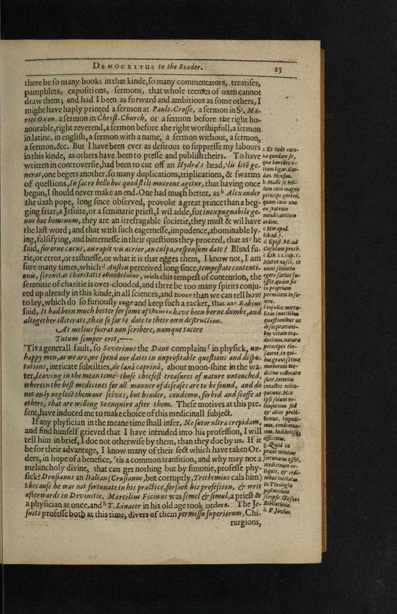 15 there be fo many books in that kindcjfo many commentators, treatifes, pamphlets, expofitions, fermons, that whole teenies of oxen cannot draw them; and had I been as forward and ambitious as fome others, I might have haply printed a fermon at Pauls-Crofe, afermoninSt.i^/4- ries Oxon. a fermon in Chrtfi-Church, or a fermon before the right ho- • oourable^right reverend,a fermon before the right wor/hipfull,a fermon in latine, in englifh, a fermon with a name, a fermon without, a fermon, a fermon>&c. But I have been ever as defirous to fupprclfe my labours a cate- in this kindc, as others have been to preffe and publilh theirs. To have ««iu^edam ft, written in controver{ie,had been to cut off an Hydras head,^/^ litefe. nerat,QVit begets another,!© many duplications,triplications, & fwarms dan. Henfm. of queftions,//?[aero hello hoc quodfitli mucrone agitur, that having once ^ bcgun,I fhould never make an end.One had mu^h better, as ^ Alexander theiixthpope, longfince obferved, provoke a great prince than a beg- ging friar,a Jefuite,or afeminarieprieft,! wil zdAt^^oiimx^ugnahilege- nus hoc hominum, they are an irrefragable focietie,thcy muft & wil have mdine. the laft word; and that with fuch eagerne!re,impudcnce,abominable ly- ing,falfifying, and bitterneffe in their queft ions they proceed, that as ^ he {dxd^furorne cacus, an rapt vis acrior,an culpa,reJpon fum date i Blind fu- cafuiampresk rie,or error,or rafhnefrc,or what it is that egges them, I know not, I am ^^utolm/dX fure many times,which Aujlm perceived long dnccAewpeJlate contents mnifcientL eonis, jerenitascharitattsoSfnuhlamrcoixittxciovi^ the ferenitie of charitie is ovcr-clouded.and there be too many fpirits conju- red up already in this kinde,in all fciences,and more than we can tell how pemidem infai to lay,which do fb furioufly rage and keep fuch a racket,'that as«H/ihius faid. It had been much better forfome oft hern to have been borne dumbe,and utMimuiib^ altogether illiterate,than fo far to dote to their own deftruCii on. qu^fiombus ae t meliusfuerat non feribere, namque tacere Tutum femper erit,- duemut,naturae 'Tisagenerall fault, fo Severinus tho. Dane complains Huphyiick, happy men,as weare^we fpend our dates in unprofitable quefiions anddi^u- ousgravtfsim^ fattensy intricate fubtiltics,^^ iana caprina, about moon-fhinc in the wa- mtborum me- ttxfleavinginthe meantime thofe chtefefl treafures of nature untouched, tvherein the befi medicines for all manner ofdtfeafes are to be found, and do inta^os reiin- not only negleH them our felves, but hinder, condemn0 forbid andfeoffe at iwmus.Nee others, that are willing to enquire after them, Thefe motives at this pre- ^inquimZ^fid fentjhave induced me to make choice of this mcdicinall fubje^i. If any phyfician inthemeanetimefhall infer, Nefutor ultra crepidam, and find himfclf grieved that I have intruded into his profeflion, I will mmjudibnifq- tell him in brief, I doe not otherwife by them, than they doc by us. If it be for their advantage, I know many of their fedt which have takenOr- p^tmiZm ders, in hope of a benefice, ’tis a common tranfition, and why may not a pnmatm zjfct, melancholy divine, that can get nothing but by fimoniejprofefic phy- Ziquit^^orii- fick^Drufianus an Italian (Cruf anus,but corruptly,Trithemius cals him) rabus inifiafm ibecaufe he was not fortunate in hispraHice,forfook hisprofefsion, & tvrit afterwards in Hivmitie, Marcilius Ficin us was fcmel eirfimul^z prieil ^hripfit^Gefnn a phyfician at once,and ^ T.Linacer in his old age took orders. The time, Civets of thciJipermifufuperiorum,Chi- ^ rurgions.