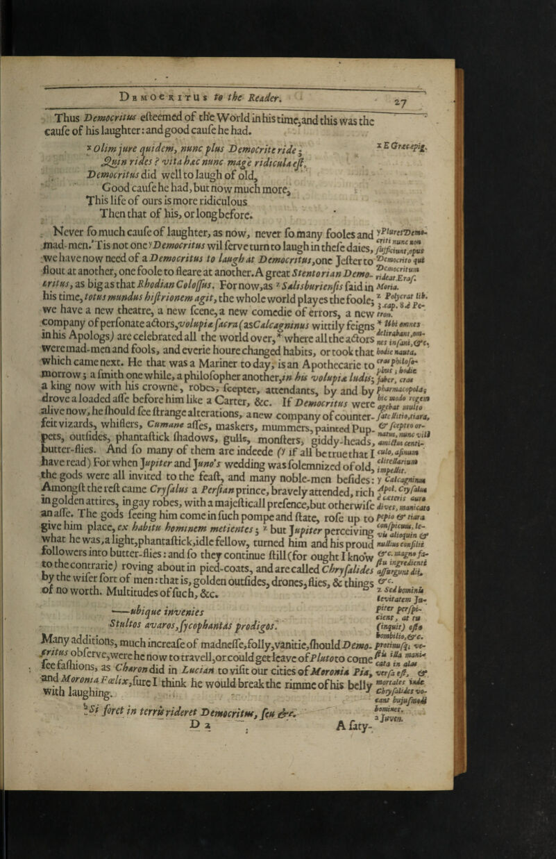 27 X'hus Dewocritus cftccnicdoF chc Worlcj inhistiuiCjSnd this Wtis the caufe of his laughter: and good caufe he had. ^Olim jure quidemy nunc flus Democrke ride I xEOrac.epi^. ^uin rides i 'vitahxcnunc mage ridiculaeji^ did well to laugh of old, • Goodcaufehehadjbutnowmuchmore^ This life of ours is more ridiculous Then that of his, or longbcfore^ . Never fo much caufe of laughter, as now, never fo many foolcs and mad- men.’Tis not one yDemocritus wil ferve turn to laugh in thefc daies, fujfiZlZm .we have now need of ^.Democritus to laugh at Demoerttus yonz Jefterto flout at another, one foole to fleare at another. A great Stentorian Demo- SstT irttusjZshi^^LSth^zRhodianColojfus. Fornow,as ^Salishurienfis{zidin^oria. his time, totus mundus hifirionem agit, the whole world playes the foolej ^ we have a new theatre, a new feeneja new comedie of errors, a new company o^pQviiOtiztQz^oiLSyVolupiajacru^zsCalcagninus wittilyfeinns ^ ttbiewnes in his Apologsj are celebrated all the world over, ^vvhere all the aaorsf/,'-^^ weremad-men and fools, and everiehoure changed habits, or took that* which came next. He that was a Mariner today, is an Apothecarie tof I’W®' morrow 5 a fmi^ one while, a philofopher another,w his 'uoluptA ludis-^ faber, ctm a king now withhis crowne, robes, feepter, attendants, bv and by drove a loaded afle before him like a Carter, &c. If Democritus f ^ve no w, he ihould fee ftrange akerations, a new company of counter. fJemoZ,. leit vizards, whiflers, CumanezfCcs, maskers, mummers, pamtedPun ^ts, outfides, phantaftick ftiadows, gulU, monfters, giddy-headi “SSl butter-flies. And lo many of them are indeede fy if all be true that I ' have read) For when yfiter and Jmo's wedding wasfolemnized of old, S?'” the gods were all invited to the feaft, and many noble-men befides ; y CalcagninuM Amongft the reft came Crjfalus a prince, bravely attended rich ingoldenattires ingay robes, withamajefticallprefence,but otherwife anaiie. The gods leeinghimcomcinfuchpompeandftate, rofe up to ^ givehm place, ex 5 * but perceiving what he was,aiight,phantaftick,idle fellow, turned him and his proud tollowers into butter-flies: and fo they continue fl:ill(for ought I know tothecontrariej roving about in pied-coats, ^x\dzxtcA\tdChryralides%ZimZC by the wifer fort of men: that is, golden outfides, drones, flies, & things , of no worth. Multitudes offuch,&c. . ^ leSwjt ^-^ubique invenies htuitos avarosjycephmtdsprodigos. (intuit) efit^ Many additions, much increafe of madncfrc,folly,vanitie,fhouldI>^/»i7. ptotimf^Z oblcrve,wcre he now to travelljorcouldgedcavc oiplutoto come T”*' ^W<7»did in LucUh to vifit our cltics ofPia, (XMoroma F(Elixyihxz I think he would break the rimme of his belly with laughing. , > * V. *U1 chyralUava- taut bujufmeS foret in terYUrideret Democritm, [eu d’fi 3