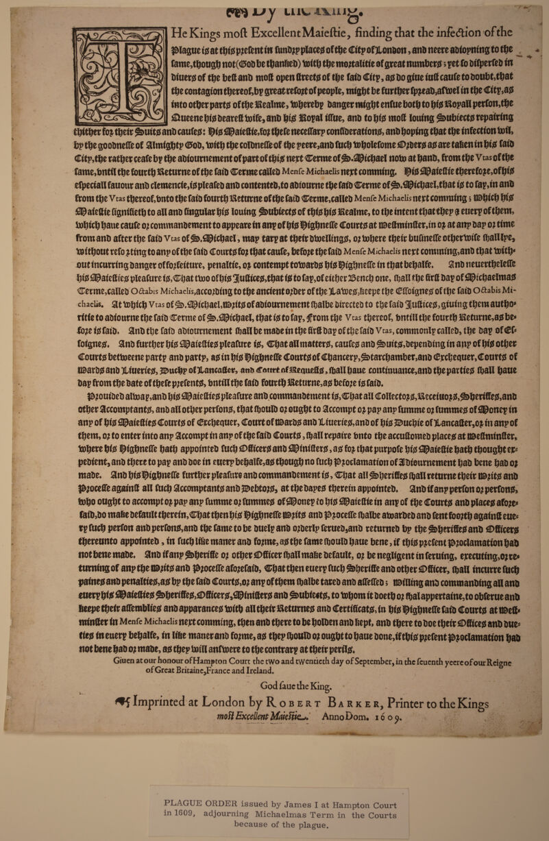 t~T fmkjy LUV* AXillg. He Kings moft Excellent Maieftie, finding that the infedion ofthe plague is at t^fjS prefent in futtDjp places of the Citp ofjlonbon, and tieere aniopmng to the ^ fame,though not(C>ob be thanfteb) With the mortality of great numbcrd; pet fo bifperfeb in biuers of the bed anb mod openftreetdof the faiD Citp, ad bo giue tud caufe to boubt.that tbe contagion thereof,bp great refojtt of people, might be further fpjeab,aftoel in the Citp,ad into other part# of the Kealme, toherebp banger might enfue both to hid itopali perfon,the &ueene hid beared Wife, anb h# IBopal tffue, anb to hid mod iouing ^>ubiect0 repairing thither foj their ^>uits anb cauted x fid apateff ie,foi there necedarp conffberationd, anb hoping that the infection toil. bp the goobnede of aimightp Cob, with the colbnedeof the peere,anb fuch Wholefome ® rberd ad are taften in hid faib Cttp,the rather ceafe bp the abioumement of part of this nert Cerme of ^>.2©tchael note at hanb, from the v tas of the fame,bntif the fourth fteturne of the faib Cerme called Menfe Michaeiis nert comming. ®is 2® a iedie therefore,of hid efpeciad fauour anb clemencies pleafeb anb contenteb,to abiourne the faib Cerme of ^.fl®ichael,that is to fap,in anb ftom the Vtas thereof, Onto the faib fourth fteturne of the faib Cerme,calleb Menfe Michaeiis nert commings i©hich hid £© aiedie dgntfieth to all anb lingular hid Iouing ^ubiectd of thid hid iRealme, to the intent that thep a euerp of them, Which haue caufe or commanbement to appeare in anp of hid ^ighnede Courtd at HBedminder,in or at anp bap or time from anb after the faib Vtas of £s>.fi©tchael, map tarp at their btoelltngd, or inhere their bufinede otherttnfe fballlpe, Without refo rting to anp of the faib Courtd for that caufe, before the faib m enfc Michaeiis nert comming,anb that with* out incurring banger of forfeiture, penaltie, or contempt tolnarbd hid IjHghnede in that behalfe. Snb neuerthelede hid iSPaiediCjS pleafure is,Chat two of hid 3Judices,that id to fap,of either ©ench one, (hall the ffrd bap of fl^ichaelmad Cerme,calleb oaabis Michaeiis,accorbing to the ancient orber of the jlatoe&Beepe the Cdoigned of the faib oftabis Mi¬ chaeiis. at which vtas of ^>.2©ichael,t©rttd of abioumement fl&albe birecteb to the faib Audited, giuitig them autho* ritie to abiourne the faib Cerme of $>.S©«hael, that id to fap, front the Vtas thereof, bntill the fourth lReturne,as be« foreisfaib. anb the faib abioumement (ball be mabe in the fird bap of the faib Vtas, commonlp calleb, the bap of€f* foigned. anb further hid 2©aiedies pleafure id. Chat all matterd, caufed anb ^uitd,bepenbing in anp of hid other Courtd bettoeene partp anb partp, ad in hid i^ighnede Courtdof Chancerp,^»tarchamber,anb Crchequer,Courtd of IBarbdanb jliueries, ©uchp of JLancaCfct?, anb caut-t of meauedo, (ball haue contjmiance,anb the parties (ball haue bap from the bate of thefe prefentd, bntill the faib fourth lBeturne,as before is faib. Prout'beb altoap,anb hid fl^atedies pleafure anb commanbement id,Chat all Collectord,fteceiuord,^>heriffed,anb other accomptants, anb all other perfond, that (boulb or ought to accompt or pap anp fumme or futnmed of Utonep in anp of hid 2©aiedies Courtd of Crchequer, Court of itbarbd anb %iuer ted,anb of hid JBuchie of Hancader,o j in anp of them, or to enter into anp accompt in anp of the faib Cour id, (ball rcpatre bnto the accudomeb placed at asedminder, Where hid l^ighnede hath appointeb fuch Officers anb fllpiniderd, ad for that purpofe hid fi^aiedie hath thought er* pebient, anb there to pap anb boe in euerp behalfe,ad though no fuch Proclamation of Abioumement hab bene hab or mabe. anb hid Pghnede further pleafure anb commanbement td, Chat all ^ijertded iball veturne their mtits anb procede againd all fuch accomptantd anb debtors, at the baped therein appointeb. anb if anp perfon or perfond, Who ought to accompt or pap anp fumme or fummed of®onep to hid £@atedie in anp of the Courtd anb placed afore* faib,bo mabe befatilt therein,Chat then htd ^ighneffe r©ritS anb procede ibalbe awarbeb anb dent foorth againd eue* rp fuch perron anbperfond,anb the fame to be buelpanb orberlp ferueb,anb returneb bp the ^hertded anb Officers thereunto appointeb, in fuch lifiemaner anb forme, ad the fame iboulb haue bene, if thid patent proclamation hab notbenemabe. anbifanp^heride or other Odder (hall mabe befault, or be negligent tn feruing, ejcecuting,orte» turning of anpthet©ritdanb procedeaforefaib. Chat then euerp fuch ^hertffe anb other Officer, (ball incutrefuch pained anb penaltied,ad bp the faib Courtd,or anp ofthem ibalbe tareb anb adedeb; billing anb commanbing all anb euerphid patented tended,Offtcerd,fl©inifferd anb ^>ubie<td, to Whom it boeth or fbalappertained obferue anb fteepe their ademblied anb appar anted With all their Returned anb Certiffcatd,dt hid pghnede faib Courtd atPbeff* minder in Menfe Michaeiis nept comming, then anb there to be holben anb Kept, anb there to boe their Offices anb bue* ties in euerp behalfe, in lifie maneranb forme, ad thep fboulD or ought to haue bone.tf thtd prefent proclamation hab not bene hab or mabe, ad thep Will anfwere to the contrarp at their per ils. Giuen at our honour of Hampton Court the two and twentieth day of September, in the feuenth yeereof ourReigne of Great Britaine,Francc and Ireland. God faue the King. *5 Imprinted at London by Robert Barker, Printer to the Kings mo ft Excellent MakUis-,. AnnoDom. 1609. PLAGUE ORDER issued by James I at Hampton Court in 1609, adjourning Michaelmas Term in the Courts because of the plague.