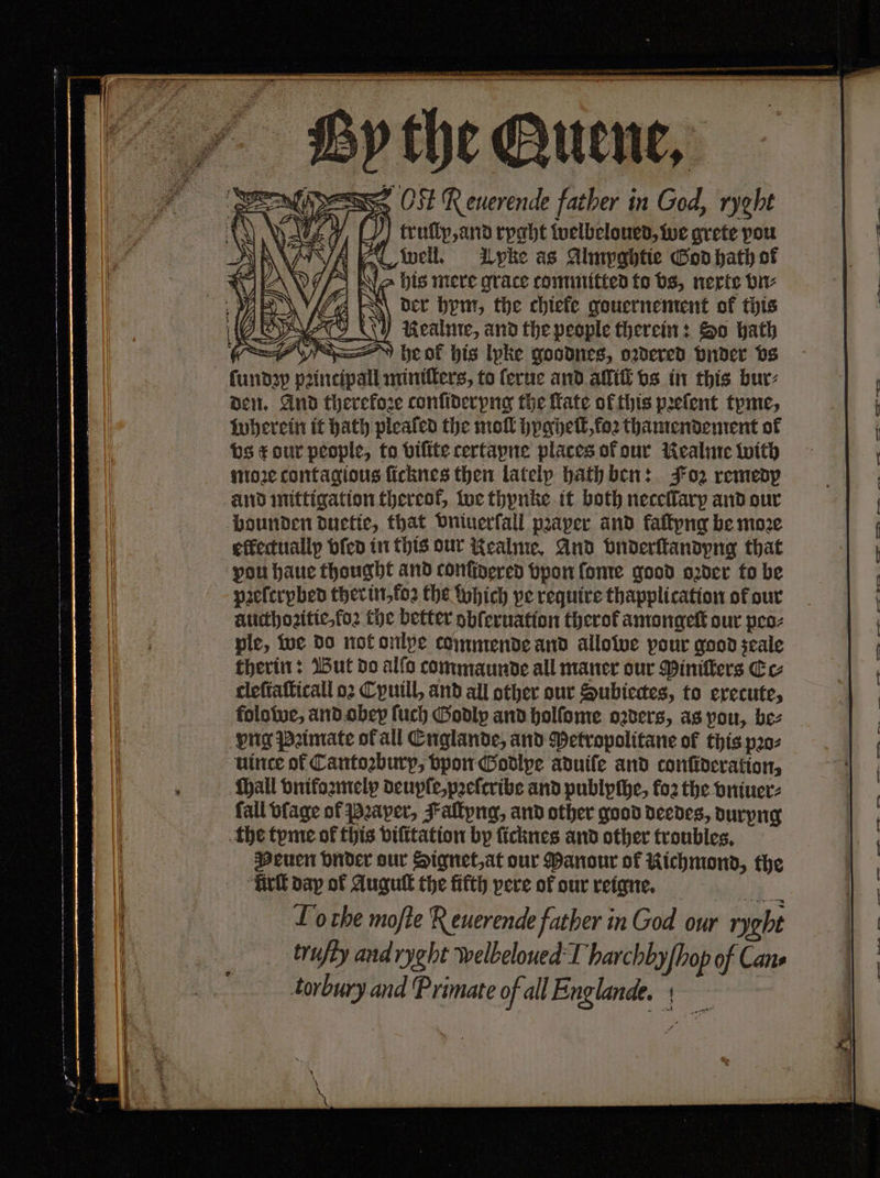 — OS . N OSE Renerende father in God, ryght | 1 0 truſlp, and ryght welbeloued, we grete pou Ewell. Tpke as Almyghtie God hath of Ws Ne his mere grace committed to bs, nerte vn⸗ der bem, the chiefe gouernement of this 0 EVO 0 AKRealme, and the people therein: So hath , he ol his lpke goodnes, oꝛdered vnder vs ndꝛp pꝛincipall miniſters, to ſerue and alliſt vs in this bur⸗ den. And therefore conſider ng the Kate of this pꝛeſent tyme, wherein it hath pleated the mol hygheſt, foꝛ thamendement of vs &amp; dur people, ta bifite certapne places of our Nealme with moꝛe contagious ſicknes then lately hath ben: Foz remedp and mittigation thereof, we thynke it both neceflary and our bounden duetie, that vniuerſall pꝛaper and kaſtyng be moꝛe effectually vſed in this our Nealme. And vnderſtandyng that | vou haue thought and conffoered vpon ſome good oder to be | pꝛeſcrybed ther in, foꝛ the which pe require thapplication of our aucthoꝛitie, foꝛ the better obſeruation therof amongeſt our peo⸗ Wes ple, we do not onlye commende and allowe pour good seale therin: But do alfo commaunde all maner our Piniſters Cc 1 cleſtaſticall oꝛ Cyuill, and all other our Subiectes, to execute, folowe, and obey ſuch Godlp and holſome oꝛders, as you, bez | vng Pꝛimate ofall Englande, and Petropolitane of this pꝛo⸗ . To che moſte Reuerende father in God our ryght | trufty and ryght welbeloued I harchby {hop of Cans torbury and ‘Primate of all Englande. + er . — — ot 2 — — —