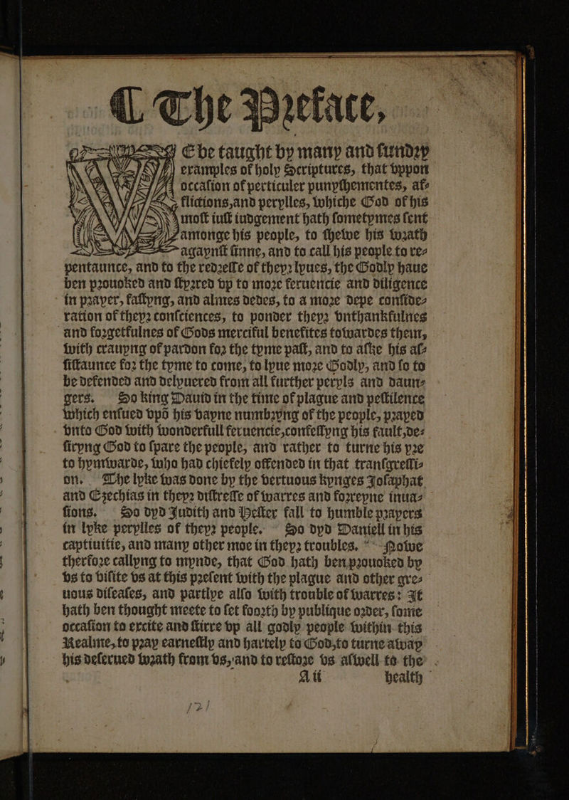 Ebbe ua by many and fund: W examples of holp Scriptures, that vppon A4 occalion of perticuler punpſhementes, ate + klictions, and perplles, whiche God of his moſt iuſt iudgement hath ſometymes ſent amonge his people, to ſhewe his Wzath agapnſt ſinne, and to call his people to res carats and to the redzelfe of theyꝛ lyues, the Godlp haue ben pꝛouoked and ſtyꝛred vp to moze fernencie and diligence in pꝛaper, kaſtyng, and almes dedes, to a more Depe confides ration of thepꝛ conſciences, to ponder thep2 vnthankfulnes with crauyng of pardon fo2 the tyme pat, and to aſke his ale ſiſtaunce fo2 the tome to come, to lyue moze Godly, and fo to be defended and delpuered from all further perpls and daun⸗ gers. So king Dautd in the time of plaque and peſtilence which enſued bps his vayne numbꝛpng of the people, pꝛaped vnto God with wonderkull feruencie, confellyng his fault, de⸗ ſiryng God to {pare the people, and rather to turne his pe to hymwarde, who had chiefelp offended in that tranſgrelli⸗ on. The lyke was done by the bertuous kynges Jolaphat and Ezechias in theyꝛ diſtreſſe of warres and foꝛreyne inua⸗ lions. So dyd Judith and Heller fall to humble papers in lyke perylles of thep2 people. Do dpd Daniell in his captiuitie, and many other moe in theyꝛ trouble. Nowe therkoꝛe callyng to mynde, that God hath ben pꝛouoked by vs to bifite vs at this pꝛeſent with the plague and other gre⸗ uous dileaſes, and partipe alſo with trouble of warres: It hath ben thought meete to fet fooꝛth by publique oder, ſome occaſion to excite and ſtirre vp all godly people within this Kealme, to pray carnefilp and hartelp to God, to turne awap his deſerued wꝛath from vs, and to reſtoze vs alwell to the att health