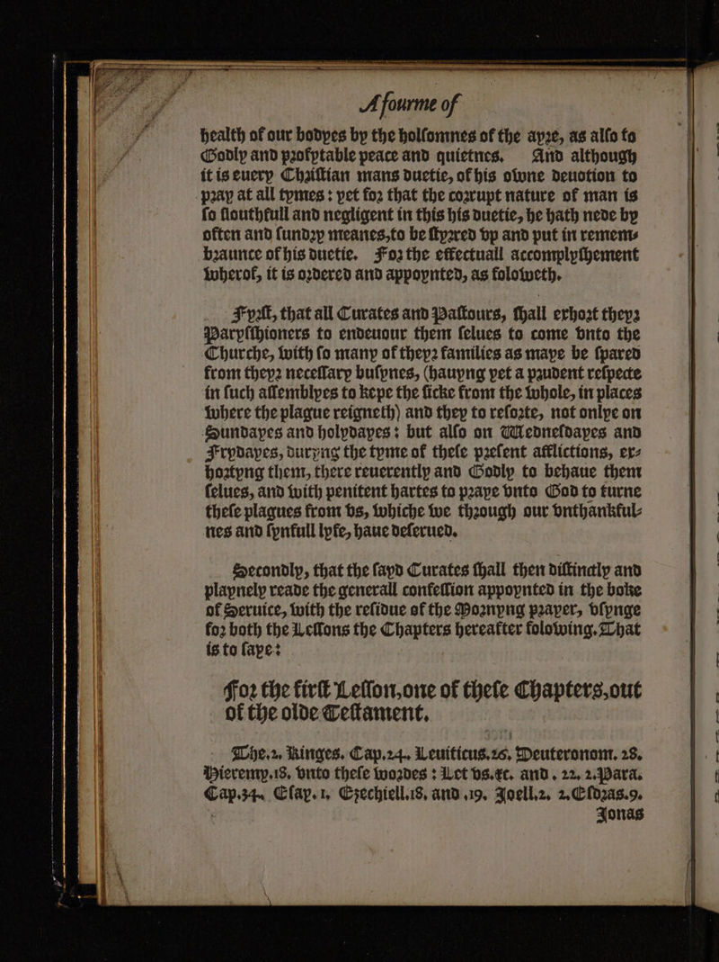 health of our bodyes by the holſomnes of the apꝛe, as allo to Godly and pꝛofptable peace and quietnes. And although it is euery Chziſtian mans duetie, ot his owne deuotion to pray at all tymes: pet foꝛ that the coꝛrupt nature of man is fo flouthfull and negligent in this his duetie, he hath nede by often and (undp meanes, to be ſtyꝛred vp and put in remem⸗ bꝛaunce of his duetie. Foz the effectuall accomplyſhement Wherof, it is oꝛdered and appopnted, as foloweth. put, that all Curates and Paſtours, ſhall exhozt theys Parpſchioners to endeuour them ſelues to come onto the Churche, with fo many of thepꝛ families as mape be ſpared from theyꝛ neceſlarp buſpnes, (hauyng pet a paudent reſpecte in ſuch allemblyes to kepe the ſicke from the whole, in places where the plague reigneth) and they to reſoꝛte, not onlpe on Sundapes and holpdapes: but alſo on Medneldapes and Frpdapes, durpng the tyme of thele pꝛeſent afflictions, ex⸗ hoztyng them, there reuerently and Godly to behaue them ſelues, and with penitent hartes to pꝛaye vnto God to turne theſe plaques from vs, whiche we through our vnthankkul⸗ nes and ſynkull lyfe, haue deſerued. Setondlp, that the fayd Curates ſhall then diftinaly and plapnelp reade the generall confeſſion appoynted in the boke of Seruice, with the reſidue of the Moꝛnypng pꝛaper, vſpnge fo2 both the cons the Chapters hereatter folowing. That is to ſape: Foꝛ the kirſt Lelſon, one of thefe Chapters, out ok the olde Teſtament.