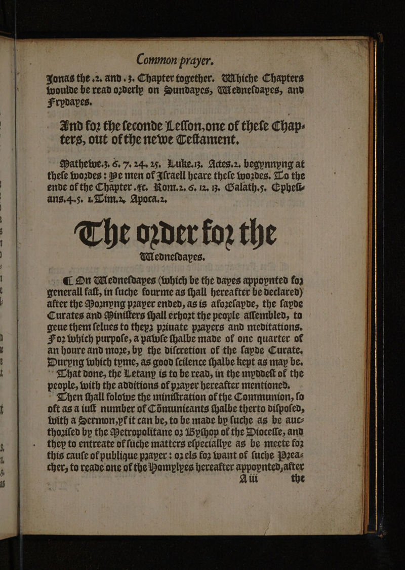 = — — ö 2 oe eee — woulde be read oꝛderly on Sundapes, Medneldapes, and Frpdapes. And fo2 the feconde Leſſon, one of thele chap: Mathewe. 3. 6. 7. 24. 5. Luke. z. Actes.2. begynnyng at theſe woꝛdes: Ye men of Ilraell heare theſe woꝛdes. To the ende of the Chapter. xc. Nom. 2. 6. 2. B. Galath. S. Epheſt⸗ ang. 4.5. I. Tim. 2. Apoca.2. The order for the Gi cdnelhayes. On Mednefdapes (which be the dapes appopnted fog generall faff, in ſuche fourme as ſhall hereafter be declared) after the Poꝛnyng paper ended, as is afoꝛeſapde, the ſapde Curates and Miniſters hall erhoꝛt the people aſſembled, to geue them ſelues to theps pꝛiuate pꝛapers and meditations. F 02 which purpoſe, a pawſe ſhalbe made of one quarter of an houre and moze, bp the diſcretion of the ſapde Curate, Durpng which tyme, as good ſcilente ſhalbe kept as may be. That done, the Letanp is to be read, in the myddeſt of the people, with the additions of prayer hereafter mentioned. Then hall folowe the miniſtration of the Communion, fo oft as a iuſt number of Comunicants ſhalbe therto diſpoſed, With a Sermon, pk it can be, to be made by ſuche as be auc⸗ thoziſed by the etropolitane o2 Byſhop of the Diocelle, and they to entreate of ſuche matters eſpeciallpe as be meete fo2 this cauſe of publique pꝛayer: oa els fo2 want of ſuche Pꝛea⸗ cher, to reade one of the Homplpes hereafter i A iii ¢