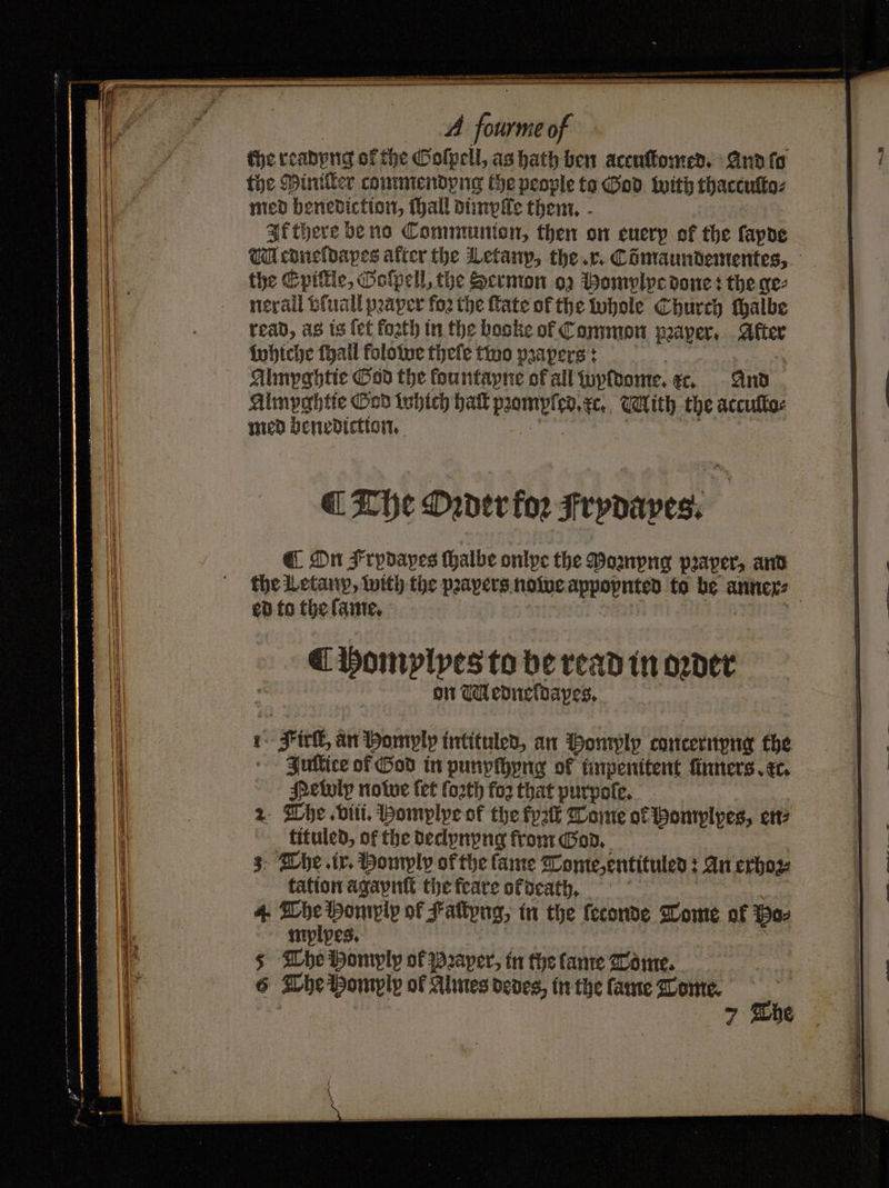 — ee D A 1 of the readyng of the Goſpell, as hath ben accuſtomed. And ſo it the Miniller commendyng the people to God with thaccuſto⸗ i med benediction, hall dimplle them. i} If there be no Communten, then on enery of the ſapde ii Medneldapes after the Letany, the. r. Comaundementes, 1a the Epittle, Goſpell, the Sermon oz Momylye done: the ge⸗ 1 nerall vſuall pꝛaper foꝛ the fate of the whole Church ſhalbe Ih . read, as is fet loꝛth in the booke of Common pꝛaper. After i whiche fhall folowe thefe two pꝛapers: Almyghtie God the lountayne of all wyldome. c. And Almpghtie God which haft mamrlrd. e. With the accuſlo⸗ med benediction. ¶ The Oꝛder for Frydaves. i ¶ On $ rpdapes halbe onlpe the Poꝛnyng pꝛaper, and a the Letanp, with the pꝛapers nowe appopnted to opr anner⸗ a ed to the lame. ¶ homplyes to be read in oꝛder on Medneldapes. 1 Fiel, an Homply intituled, an Momply conternyng the i | Jultiee of God in punypihyng of impenitent finners.ec. 1 Petuly nowe fet ſoꝛth fo2 that purpoſe. 4 7 2 Whe viii. Pomplype of the fyak Tome of Homplyes, en⸗ i tituled, of the declynyng from God. 1 3 Whe ir. Homyly of the fame Tome,entituled : An exhoꝛz⸗ 4 tation agaynſt the feare of death. 1 4 ae Homply of Fattyng, in the feconde Tome of Wee 6 The Homylp of Almes dedes, in the fame Tome. 7 The —