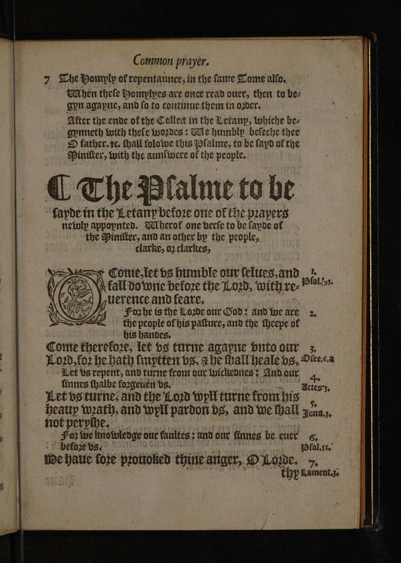 7 The Homylp of repentance, in the ſame Tome alſo. Mhen theſe Homylpyes are once read ouer, then to bez gyn agapne, and fo to continue them in oder, After the ende of the Collect in the Letany, whiche bee gynneth with thefe woꝛdes: Me humblyp beſeche thee O father. xc. thall folowe this Plalme, to be ſapd of the Piniſter, with the aunſwere of the people. ¶ The Palme to be ſayde in the Letany before one of the prayers newly appopnted. hero one verſe to be ſapde of the Piniſter, and an other bp the people, clarke, oz clarkes, ~~ N Come, let vs humble our ſelueg. and 15 CO} Atall do wie before the Loꝛd, with re⸗ Vlal o N | uerence and feate, (Z Foz he is the Lowe our God: and we are 2; WI the people of his patture, and the ſheepe of his handes. Come therefore, let vs turne agapne vnto our . Loꝛd, foꝛ be bath ſmytten vs, a he hail heale vs, Dicesa Wet vs repent, and turne from dur wickednes: And dur ſinnes ſhalbe foꝛgeuen vs. Let vs turne, and the Low wyll turne trom his 5 heauy wath, and wyll pardon vs, and we Hall gona,;, not peryſhe. Foz We knowledge our kaultes: and dur ſinnes be euer 6. We haue fore piotioked thine anger, O Loꝛde. 7.5 thy Uament. ;. Actes ;.