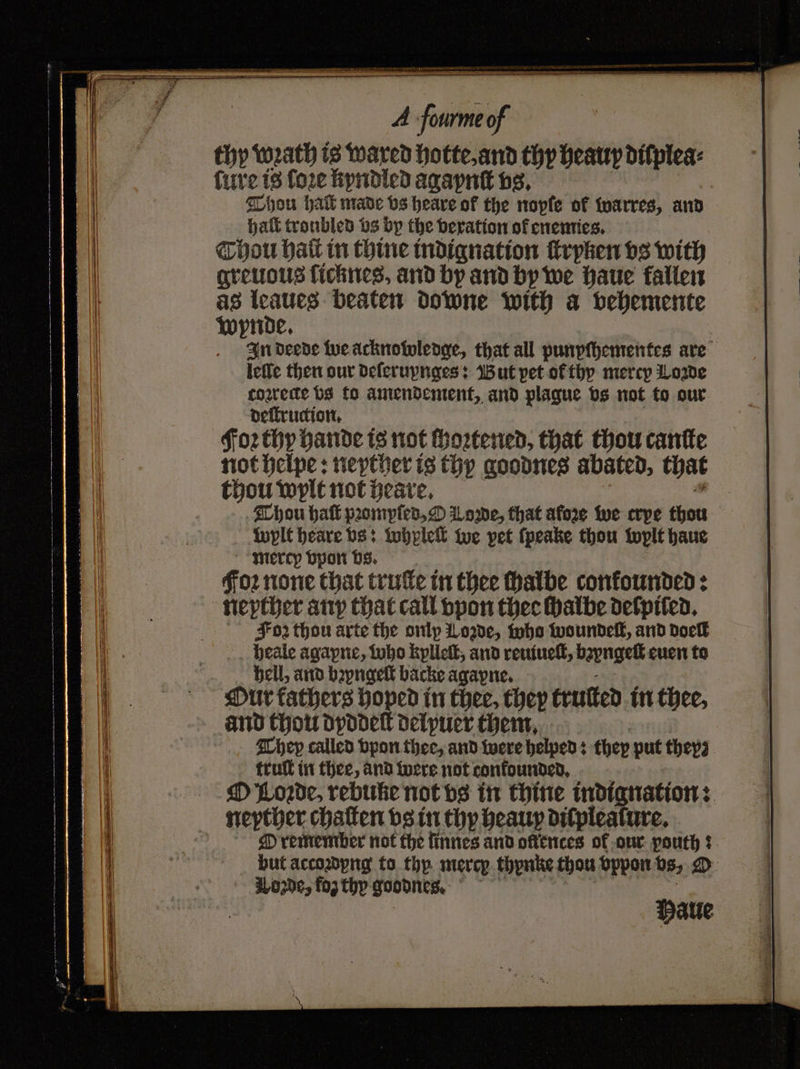 thy wrath is wared hotte, and thy heauy diſplea⸗ ſure is fore kyndled Aga pnſt vs. Thou hak made vs heare of the nopfe of warres, and Hat troubled vs by the vexration of enemies. Thou hat in thine indignation ſtryken vs with greuous ſicknes, and by and by we haue fallen as leaues beaten downe with a vehemente Wynde. In deede we acknowledge, that all punpſhementes are leffe then our deſeruynges: But pet ol thy mercy Lorde coꝛrede vs to amendement, and plague vs not to our deſtruction. Foꝛ thy hande is not ſhoꝛtened, that thou cantte not helpe: neyther is thy goodnes abated, that thou wylt not heare. Thou haſt pꝛompſed, O Lorne, that afore we erpe thou wylt heare vs: whpleſt we pet ſpeake thou wylt haue mercy vpon vs. Foꝛ none that truſte in thee halbe confounded: neyther any that call vpon there ſhalbe delpiled. Foz thou arte the onlp Lorde, who woundelt, and dock heale agapne, who kylleſt, and reuiueſt, bzyngeſt euen to hell, and byngelt backe agayne. Our fathers hoped in thee, they truſted in thee, and thou dyddeſt delpuer them. They called vpon thee, and were helped: they put they⸗ truſt in thee, and were not confounded, O Lorde, rebune not vs in thine indignation: neyther chalten vs in thy heauy dilplealure. O remember not the finnes and oftences of our pouth: but accozdyng to thy mercp thynke thou vppon vs, O Lozde, fog thy goodnes. Halle