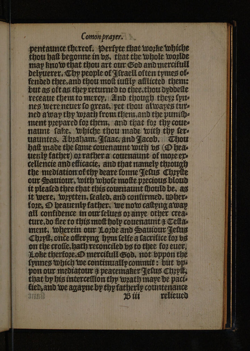pentaunce thereof. Perkyte that woꝛke whiche thou haſt begonne in vs, that the whole woꝛlde may know that thou art our God and mercifull delpuerer. Thy people of Ffracil often tymes of- fended thee, and thou mot iuſtly afflicted them: but as oft as thep returned to thee, thou dyddeſte receaue them to mercy, And though theyꝛ ſyn⸗ nes were neuer ſo great, pet thou alwapes tuts ned away thy wath from them. and the puniſch⸗ ment prepared foꝛ them, and that for thy coue⸗ naunt fake, whiche thou made with thy fer: uauntes, Abꝛaham, Naac and Jacob. Thou Hatt made the ſame couenaunt with vs (O hea⸗ uen ix father) oꝛ rather a couenaunt of moꝛe ex⸗ cellencie and efficacte; and that namelp thꝛough the mediation ot thy deare fonne Fetus Chzptte our Sauiour, with whole moſte precious bloud it pleaſed thee that this couenaunt ſhould be, as it were. wꝛytten. ſealed, and confirmed. noher⸗ fore, O heauenl father; we now caſtyng away all confidence in our ſelues oꝛ anpe other creas ture, do flee to this moſt holy couenaunt a Teſta⸗ ment, wherein our Lode and Sauiour Fetus Chapt; onte offerpng hym ſelte a ſacritice łoꝛ vs on the crofie,bath reconciled vs to thee foꝛ euer. Lohe therfore: O merciłull God, not vppon the ſynnes which we continually commit: but vp⸗ pon our mediatour i peacemaker Jetus C hꝛpil. that by his interceſſion thy wrath maye be paci⸗ 3 25 we agayne by thyfatherlp countenance ee relieued