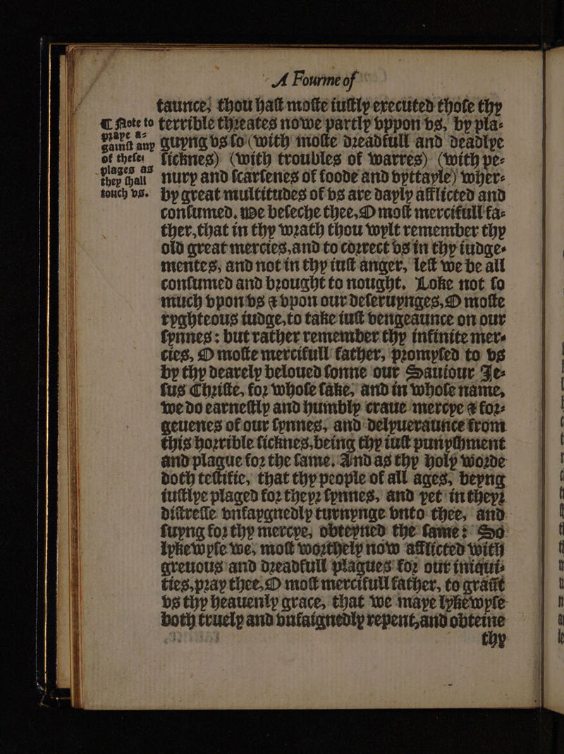 faurice; thou hatt motte iuſtly executed thote thy of thefe thep fhall ficknes) (with troubles of warres) (with pe⸗ nurp and fcarfenes of foode and vyttayle) wher⸗ by great multitudes of bs are daylp afflicted and confumed. ude beleche thee, O moſt mercitull fa ther, that in thy wath thou wylt remember thy old great mercies. and to coꝛrect vs in thy iudge⸗ mentes, and not in thy iuſt anger, leſt we be all conſumed and bꝛought to nought. Woke not fo much vpon vs a vpon our deſeruynges, O motte ryghteous iudge, to take tut vengeaunce on our ſynnes: but rather remember thy infinite mer⸗ cies, O moſte mercifull father, pꝛompled to vs by thy dearelp beloued fone our Sautour Je⸗ fus Chꝛiſte, for whole lake, and in whole name. we do earneſtly and humbliy craue merepe ¢ fo2: geuenes of our ſynnes, and delyueraunce fron. this hoꝛrible ficknes, being thy int punychment and plague foꝛ the fame, Ind as thy holy woꝛde doch teſtikie, that thy people of all ages, beyng iuſtlye plaged foꝛ theyꝛ ſynnes, and pet in they? Iyke wyle we, moſt woꝛtheip now allicted with greuous and dꝛeadkull plagues koꝛ our iniqui⸗ ties.pꝛay thee, O mot mercitull father, to graũt both truely and vntatgnedix repent, and obteine E r . SE ee . ee AM eee ence fe,