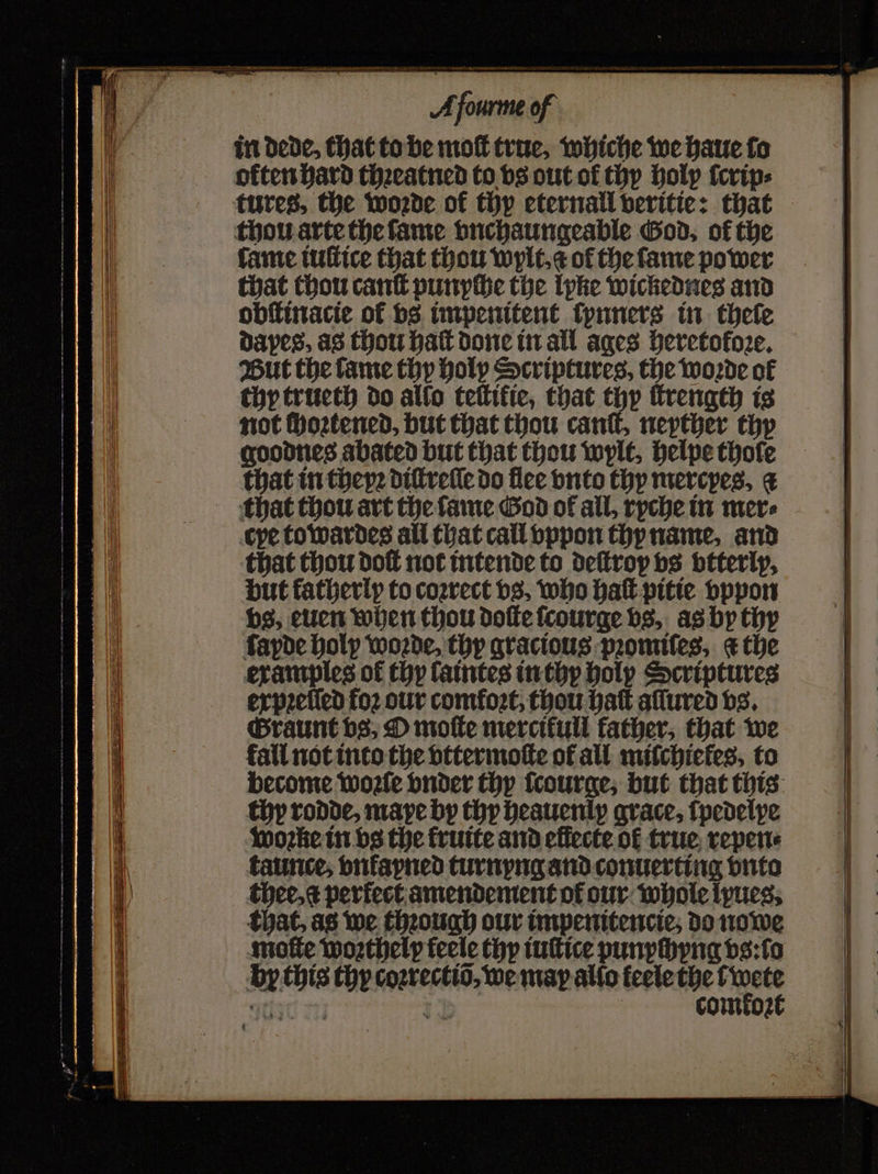 SS — — — Aſcurme of in Dede, that to be moſt true, whiche we haue fo orten hard thꝛeatned to vs out ol thy holy ſerip⸗ tures, the woꝛde of thy eternall veritie: that thou arte the ſame vnchaungeable God, of the fame iuſtice that thou wylt. e of the fame power that thou cant punyche the lyke wickednes and obſtinacie of vs impenitent ſynners in thele dapes, as thou haft done in all ages heretofoꝛe. But the tame thy holy Scriptures, the woꝛde of thy trueth do allo tettific, that thy ſtrength is not ſhoꝛtened, but that thou canſt, neyther thy goodnes abated but that thou wylt, helpe thole that in thepe diſtreſle do flee vnto thy mercpes. ¢ that thou art the ſame God of all, ryche in mere cye to wardes all that call vppon thy name, and that thou dof not intende to deſtroy vs btterly, but katherlp to coꝛrect bs, who halk pitie vppon vs, euen when thou doſte ſcourge vs, as by thy ſayde holy woꝛde, thy gracious pꝛomiſes, &amp; the examples of thy ſaintes in thy holy Scriptures expꝛeſled foꝛ our comfort, thou batt aſſured vs. Graunt vs, O moſte mercifull father, that we fall not into the vttermoſte of all mifchictes, to become woꝛſe vnder thy ſcourge, but that this thy rodde, maye by thy heauenip grace, ſpedelye woꝛte in vs the kruite and effecte ol true repen⸗ taunce, vnfavned turnyng and conuerting vnto thee, perfect amendement or our whole lyues. that, as we thꝛough our impenitencie, do nowe moſte woꝛthely feele thy iuſtice punychyng ds:fo by this thy coꝛrectiõ, we may allo feele the t en 12 comtoz