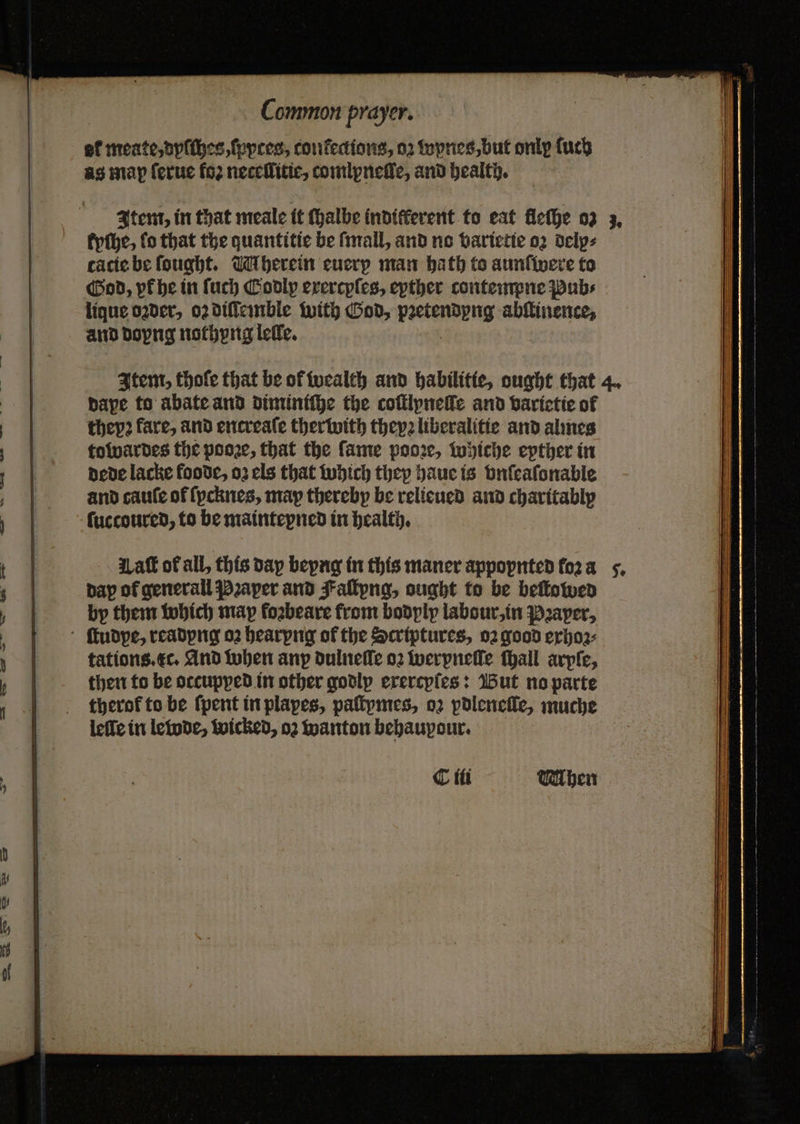 kyſhe, fo that the quantitie be ſmall, and no varietie oꝛ delp⸗ tacie be ſought. Uu herein euery man bath to aunfivere to God, yk he in ſuch Codly erercples, epther contempne Pubs lique oꝛder, 02 diſſemble with God, pꝛetendyng abſtinence, and doyng nothyng lelle. Item, thoſe that be of wealth and habilitie, ought that 4. dape to abate and diminiſhe the coſtlyneſſe and varietie of thepꝛ fare, and encreale ther with they liberalitie and alines towardes the pooꝛe, that the fame pooꝛe, whiche epther in dede lacke foode, oz els that which they haue is vnſeaſonable and cauſe of ſycknes, map thereby be relieued and charitably ſuccoured, to be maintepned in health. Lat of all, this dap beyng in this maner appopnted fo2 a dap of generall Pꝛaper and Fallpng, ought to be beſtowed by them which map foꝛbeare from bodply labour, in Pꝛaper, ſtudpe, readyng oꝛ hearpng of the Scriptures, oꝛ good exhoꝛ⸗ tations. c. And when any dulneſſe oꝛ werpneſſe ſhall arpſe, then to be occupped in other godly exercyſes: But no parte therof to be {pent in plapes, paſtymes, oꝛ pdleneſle, muche leſſe in lewde, wicked, oꝛ anton behaupour. C ili WMhen
