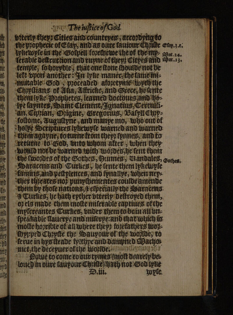 vrterly they? Cities and countryes: accowphgto the pꝛophecie of Clay, and as dure ſauiour Chnte Eu. e. pkewyle in the Golpell foꝛechewe the of the mp⸗ Sa. 4 ſerable destruction and ruyne or they! Citpes and aber. 13. temple, ſo horpble; that one ſtone chdude not be leke vpon another: In lyne maner; the tame im⸗ mutable God pꝛoceaded afoꝛetyme weh the Chrpſtians of Alia, Aflricke, and Grece, he ſente cher lpke Pꝛophetes, learned doctouts and he⸗ Ape ſapntes, Samt Clement, Ignatius,Tertulli⸗ an, Cipian, Ozigine, Gregorius, Baſpll Chp⸗ ſoſtome, àAuguſtyne, and manpe mo, who out of hole Scriptures lyßewyle warned and warned them agapne, to turne trom they? lpanes and to trreturne to’ God, vnto whom akter when they wduld not be warned with modes he tert them the ſwoꝛdes of the Gothes, Hunnes, Aandales, Gotyeg: SDaracens and Curkes, he lente them lpkewypſe Kamins, and peſtplences, and kynallpe, when nep⸗ ther teates noꝛ punychementes coulde amende them by thole nations eſpecialy the Saracens: Turkes, he hath eyther vtterly deſtroped them. oz els made them motte miſerable captiues ofthe myfereantes Turkes. vnder chem to be in all vn⸗ fpeakable ſlauerpe and miſerpe: and that which is molle hoꝛrible ot an where theyꝛ foꝛrfathers wo wh chppped Cheptte the Saupour of the wonlde, to h derue in hys ſteade kyithpe and dampned Macho; met, the deceyuer ol the woꝛ de Nowe to come to dur tymes (molt dearely be⸗ louie in dure lauyour Cite) Hath not God ke weeds D. ili. Wyſe. 7 + 5 1s