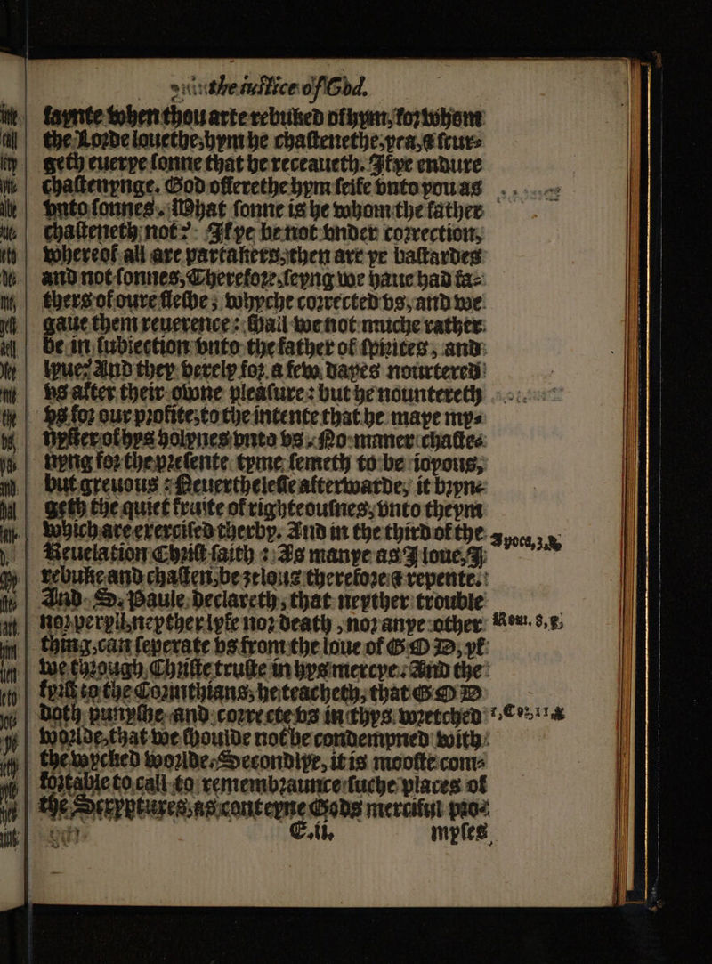 ) duiuthe tuffice ob. ide, fapnte when thou arte rebuled ofyym koywhom geth euerpe lonne that he receaueth. Ikxye endure chaſtenynge. God ollerethe hym ſeile vnto you ass vnto ſonnes. hat ſonne is he whom the father we | Chaſteneth not? Ik pe be not onder correction, h whereot all are partakers then ave pe baſtardes and not ſonnes, Theretoꝛe, ſeyng we haue had faz thers of oure fleſbe; whyche coꝛrected vs, and we gaue them reuerence: hall we not muche rather be in ſubiection vnto the father of ſprites, and lpue: and ther verely foꝛ a few dapes nourtered vs alter their owone pleaſure: but he nounteree g Js loꝛ our pꝛolite; to the intente that he maye my⸗ Unter othys holynes vnto vs. No maner chacte⸗ „ npng foꝛ the pꝛeſente tyne femeth to be iopous, but greuous: Reuerthelene atterwarde, it bꝛyn⸗ geth the quiet kraite ol righteouſnes, vnto theym which are exerciſed cherby. And in the third ok the neuela tion Chic ſaith: As manye as J loue, A poca, 3 And SD. Paule declareth, that neyther trouble no perpll nepther lyle noꝛ death, noꝛ anye other Reus, f, thing, can feperate bs trom the loue of G O D/ yr we chough Chute truſte in hys mercye . And the keit eo the connthiansz he teacheth that — i | DOth punylhe and coꝛrecte vs in thys wretched! cw woꝛlde, that we choulde not be condempned with | fostable to call ta remembꝛaunce ſuche places ol ¢ Pe OER OEUFER ag renten Gods mercitui oats ee ee athe mples —