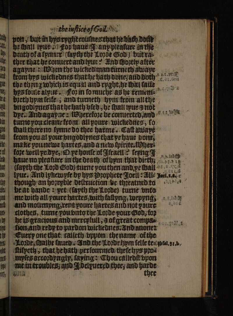 mF ithe iuſtict of So. pon, but inbyaroghteoutesthaeteting Dove: ethall ue s gor haue N any pleature in the agapne: When the wicked manturneth awape the thong which is equal and ryght, he chal ſaue hys ſoule alpue . form ſo muche as he remem⸗ bieth hym leite; and turneth hym krom au the vngodipneg that he hath vled , he ſhall ue a noert dye. Andagapne: MWyerefore be conuerted, ans re mG though an hozrybie deſtruction ‘be thꝛeatned to clothes, turnt vou vnto the Loꝛde pour Ged; foꝛ he is gracious and mercylull, a ogreat compa⸗ ion, and redy to pardon wickednes⸗ And anone: me in troubles and Adelpuered thee; and yo | Bite