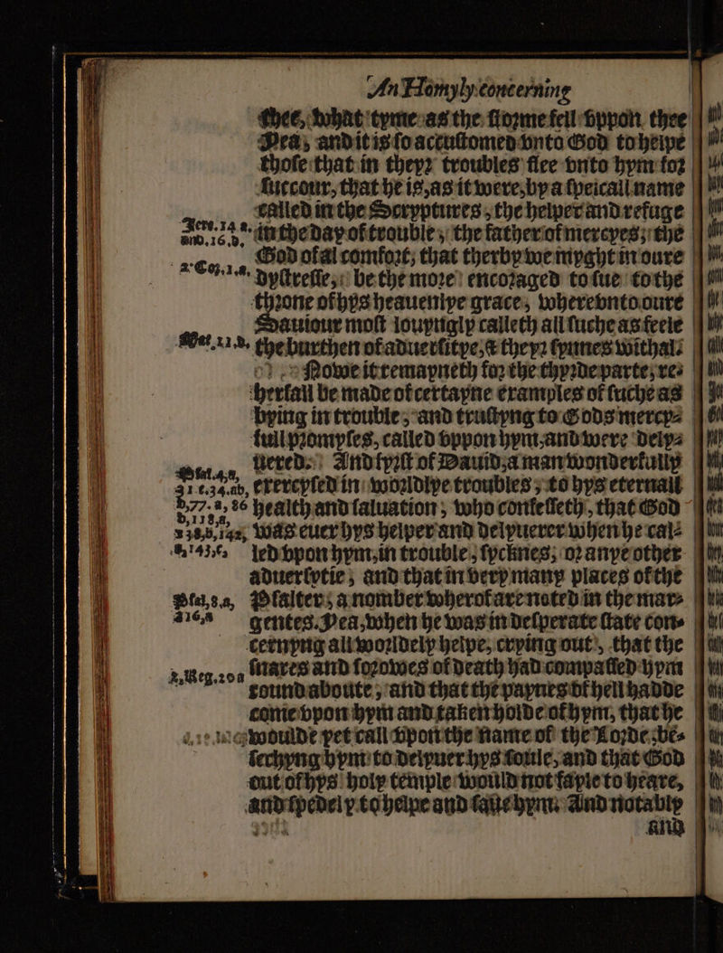 ae — — SSS ee j 1 eae ae ere — . — . — — SS Se eS Pea, and it is ſo actuſtomed vnto God to heipe choſe that in theyꝛ troubles ſlee bute hym foꝛ ſutcour, that he is, as it were, bya ſpeicali name 4 called in the Seryptures the hewer and refuge 800. 16. b. liche day of trouble; the father of mereyes; the uiour mot loupnglp calleth all ſuche as feele Get. 1.5. the burthen ofaduertitye,€ they: kanne withal⸗ Nowe it remapneth for the thyꝛde parte; ves herlall be made okcertapne examples of ſuche as uered. And tpꝛſt of Dauid, a man wonderkully i436 led vpon hym, in trouble, fpcknes; oꝛ anye other aduerlvtie, and that in very many places okthe Biase, Plalter a nomber wherot are noted in the mar⸗ 2 gentes Jea, when he was in deſperate ſtate con⸗ cernyng all woꝛldely helpe, crying out, that the tarts and fozomes of death had compa feb: bpm conie bpon bpm and taken holde ohm, that he Leg. 204 i