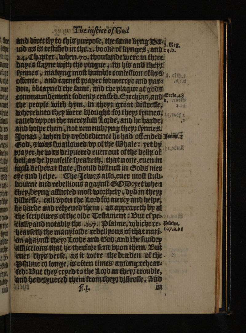 0 an divertip 60 thie purpoſe, the tame kyng Wa⸗ e id as is teſtilied in the. . booke of — — 3 Res, n z Chanter when. vo. thoulande were in thꝛee ame daes flayne with the ptague; foꝛ his and theyꝛ lige lynnes; makyng moſt bumblecontefiion ofhys 6 te offences, and tarneſt pꝛaxer ſoꝛmercye and oe due Don, dbtayned the ſame, and the plague at gods oe Ttommaundement ſodeniy called. Ezechiag, and erat, 48 an the people keith hym, in theyr great Dittretfes 3: r where vnto they were bought foꝛ theyꝛ ſynnes, n enlled vppon the merepkull Rowe, and hebarde} ae tii And holpe them, not remembꝛyng thepꝛ ſynnes. ß Jonas when by dylobedience he had offended Iz. fit Sod, a was ſwallowed vp okthe Whale: pet bn bine Praper-he duns Delputceed euen out ofthe belly orf Anas ell as be hpnifelfelpeaketh, chat none, euen in mi malt delperat tate could diſtruſt in Gods mer gy) ehe and helpe. The Jewes allo, euer mo tubs e bourne and rebellious agapnſt ODD: pet when — they beyng afflicted mot woꝛchelp dyd in theyꝛ Diſtreſſe, call vpon the Lord foꝛ merey and helpe, — he harde and relpeued them; as appeareth by al 4 che ſeriptures okthe olde Teſtament: But el pe⸗ tte | Kialip and notably che 1. Plaine, whiche re⸗ Plau. un ve avietty the manpladde rebeilpons ofttat nat. e e or agapnſt they Loꝛde and God; and the ſundꝛy al aici tat he therkoꝛe ſent vpon thent But % ited thys verſe, as it were the burden or the 60 Palme 0} fonge, is olten times among rehear⸗ ie Led: But they crped to the Loꝛd in they trouble, “ily _— “wn krom cher diurelle. * iy | ss Us 1. | . K