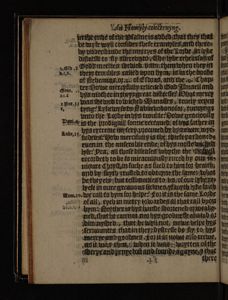 en Bow hicouternyne. _» Steeheendé ofthegzlalme is added that they that be wpfe wyll conſder thele examples and theres by vnderſtande the merrpes of the Loꝛde in ipke diſtreſte to fp therehuto, heitpheseheaviatios Gf s Hdd merbies Weed. öntarthem when ther im u died. theyꝛ troubles called spon hym is in the boone dbb Pehemias, orn. of E ſdeas and the .o. Chap: | ys Gin. kerhowe mercykaliy relieued ad Zimacil und 216 hypes mother in theyꝛ great diſtreſſer What meror 1 Pat. 3j was e wed to wicked Manaſſes; truely weyers 6 kung: Kphemyfetwſpabuchodonoſez, tumpuge e nto the Loꝛde in hys trouble: Howe graciouugß Dativ ig the ꝛodigall ſonne receaued ofs tatherin g Anke, 15. Hyd extremé mpferppꝛoamed Dy here wre fednes: How mercitulip is che thiefe pardoned⸗ ec ruen in the miſeralle ende ol hys moſte wi U pte: Pea; all thoſe diſeaſes whyche the Gant recoꝛdeth to be fo miraculouſſy cured by our aan mn uioure Chꝛpct, in ſuche as lued to him ſoꝛ health; | wi and by fayth truſted to obteyne the ſame hat betheyels but teſtimonies to va ot our ipkeret lyel in oure greauous ficmes, Myth whe faith | int Nom. 10. W call to hym foꝛ helper Foꝛ it is the lame Lowe | \y ofalls rych in metey towardeg al that call pow: „ens pmg Repther is hys hande oztenedoweaße⸗ ned that he can nat non hys goodneſſe abated gz t Dimmpſbed e that he wyllnot, nowe helpe bys | Aeruauntes that in theyꝛ dyctrelſe do fly to bys | iy), merrresndge odnes Foz it ia nome alſo rewe. As it wag then d ohen it was wetten or the aer e and prnpeton envdomipeagayns te |p Hs @ oe 5 } “ SSS SSS SS ————— . —— — —— . ——ů—ů — —̃ X— — ee — = — —— i —— — — — —