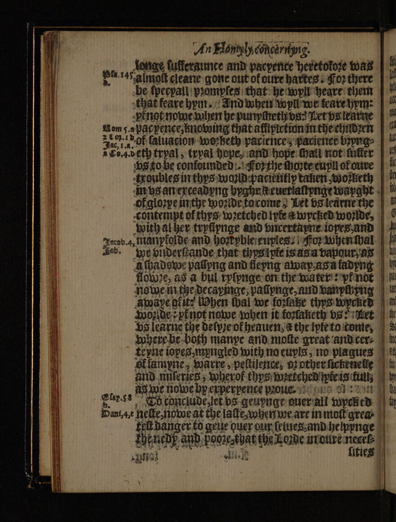 An Elontyly concarrigng. 4 Jonge fufferaunce and pacpence heretokoꝛe was P™ 145 almoft cleane gone out of dure hartes! Foz there N be ſpecpall pꝛomples that he wyll heare them that feare hym. And when Wyll we feare hym: vr not nome ven he punycheth dos Let vs learne Rom 5. a pdc pence, knowing that affipiction in the chudzen | Face OF (aluacion wworbeth paciences pacience bꝛyng⸗ vs to be confounded :. Foꝛ the choꝛte eupyll ot oure troubles in thys wand pacientiy taken woiketh in vs an exceadyng hyghe ſteuerlaſtpnge wapgyt of gloꝛye in the woꝛlde to come Let vs learne the contempt of thxs wꝛetched ye a wycked wonlde with al her tryflynge and vncertayne ioyes, and Jacob. 4, manpfolde and hortyble ruples : Foꝛ when Mal | Leb, we vnderſtande that tyys lte is as a vapgur as a ſhadowe paſſyng and ſleyng away as a fadyng flowꝛe, as a bul ryſynge on the water: vf nor nowe in che decapinge, paſſynge, and vanychyng àwape 9 geit; When cal we fozlatke thys wycked Wolde: y not nowe when it fonaketh vs: Let where be both manpe and moſte great and cer⸗ olfampne, warre, peſtilence, o: other ſicheneſſe ug we nowe by experpence pꝛoue. Shy.ss Tb conclude let bs geuynge ouer all wpck (d Banat nate at the laſte, when we are in moſt grea | telt danger to geue Quer our ſelues and helpynge shesied and e the Loꝛde ut eure necel⸗ e bite] zi