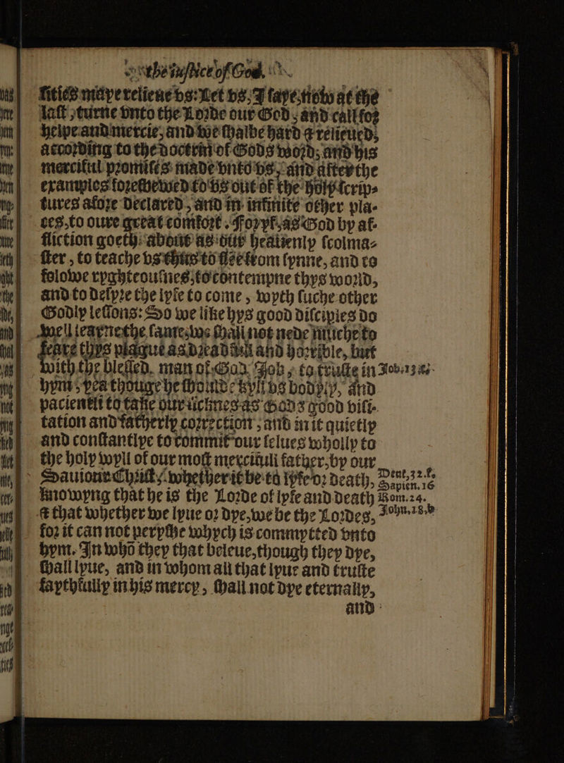 rhea of God litſes meipe reliene vs: Let vs, J tapestioty at the lat turne vnto the Loꝛde our God and callfoz helpe and mercie, and v ae hye: hard g relieued, according to the doctrin ol Gods woꝛd; and his merciful pꝛomites made vnto vs, and after the | examples foꝛechetued kd bs out OF the hol lcrw⸗ tures aloze declared, and in infinite ocher pla- ces⸗to oure great comkoꝛt. Foy as God by af- fliction goeth about as ditt heatienly ſcolma⸗ ſter, to teache vs thus to fle ltom lynne, and ro folowe ryghteouſnes to contempne thys wond, and to Delpre che lyle to come, wyth luche other Sodip lellons: So we like hys good diſcipies do well iearnethe lame woe chaſi not nede müche to Fears thes piague as dꝛead di and horrible, but wich the bieled man of Gar oh, ea traute in ua bpm speathoune be tho Moc tzyl bs bodply, and pacientit to tage gur licknes as chods good bifi- tation and fatherix coꝛrection , and in it quictip and conſtantlpe to rommit our lelues wholly to the holy wyll of our moſt merciduli father, by our mowyng that he is the Loꝛde ol lyle and death Lan t that whether we lyue oꝛ dye, we be the Loꝛdes, 25” hym. In bobo they that beleue, though they dpe, ſhall lyue, and in hom all that lyue and kruſte fapthkuliy in his mercy, tall not dye eternallp. and