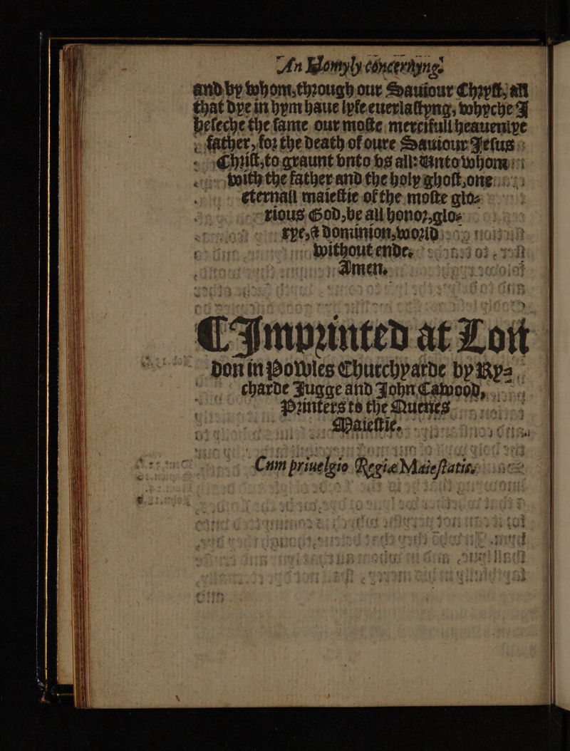 ee An Nom concertynes and by tohont.thzough our Sauiour Chpſt an that dye in hym haue lyle euerlaſtyng, whyche F heſeche the ſame our moſte mereitul heauen pe » father, koꝛ the death of oure Sauiour Jeſus cᷓhniſt, to graunt vnto vos all: Mnto whom dhe with the father and the holy ghoſt one eternali maieſtie ofthe. moſte glo⸗ rious God, be au honoꝛ, lo: pe: ſt dominion. woꝛld without ende Amen. doi ¶ Impunted at Lon Don in powies Chucchparde by yv?⸗ charde Jugge and John Cawood, Paleſtie.