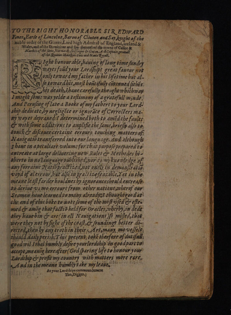 ‘|TOTHE RIGHT HONORABLE SIR EDWARD Fines,Earve of Lincolae,Baronof Clinton and Say kutght of the tj Smoble order of the Garter,Lord high Admiral of England,ireland &amp; | ° | « » ‘Wales,and of che Dominions and Les thereoftof the towne of Calice &amp; Adaschesof the (ame,Normandy,Gafcoigne &amp; Gujan,And Captain general ofthe Queenes Maicfties Seas and Nasie Royal, ~% | ight honourable hauing of longtime findry DJ \ wages fond your Lordfuips creat fauour noe ge i only toward may father ia bis lifetime bat al-— qf? toward lis moft beatiful cavenned (thes: las deaths Lhaue carefully thought whichway Lenight fom2 way yelde a tefimony of a gratefull minde: And Perufing of late 2 Booke of my fathers to your Lorde | Ship dedicate,by negligece or ignorace of Correcters ma- ey wayes depraned:l determined bothto amedthe faults &amp; with fowe additions to amplifie rhe fame,briclly.alfo ta buch c difceuercertaine evrours touching mattersof: | Nautgatio transferred inte our language. And although ehaue tn apeculiare volume for that purpofe prepared to \entreate at large deliverina wew Rules Metbodes hi- the end of this bokeronote fome of the mop vfed &amp; eles med &amp; ammog chit factio-held for Oracles,wherby,in dede- they hauebin cy are(in all Nanications )f6 mile that. ‘were they nat by fight of the coaft.cr foundings better dix vected,then-by any trothin their, Art,many, movefels, shauld.dasly perish:T his present, take therfore of dutiful | good wil Ishal bumsbly defireyourlordship ingoodparite’ accept meant hereafter(God paring life to honour your Lordship profit my country with matters more réere,. le Andinthemedne himbly take my leaue,.’” ee esa x At your Lordships commaundement bog Tho, Digges.}