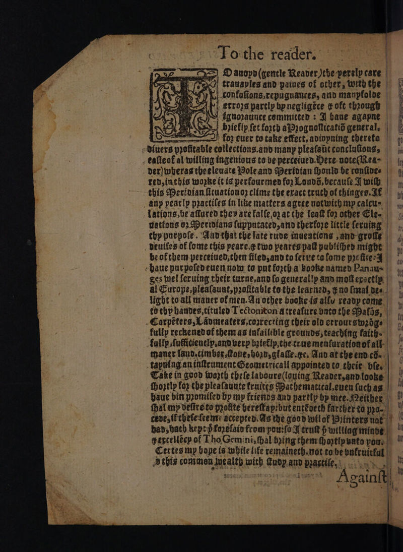 To:the reader. Bh (cx ' trauaples and paines of other, with the j confuffons,repuguances, arid manpfoloe RA fp), etrors partly bpnegligéce ¢ oft through ie at. anes £02 Cuier totake effect, aviopning therefe -@{uers profitable collecttons.and many pleafaiit conclufiong, . eafieo£€ al willing ingenious to ve perceiuen. Were noce(Rea- der) wherastheeleuate ole and Meridian Houls be confines red, inebis worke (¢ (¢ perfourmes for Lonvd, becaute J wih this Derioian ficuationos cléme the exace truch of thinaes. FE _ Atty pearly practiles tn like matters agree notwith mp catcu= Yations.be affared they are falle,o2 at che teaft for other Cle tations 02: Aperibians (upputated, amy therfore littie feruing thpporpofe. ‘Aanthat he late ruve inuentions ,and-groile . Dewiles of (ome this peare,¢ two peares pafk publifed might be of chem percetued; chen filed,and to fertee ta fome poctice:y -Qaute purpoledeuetnow to put forth.a boobe named Panau- -Carpeters, Lavineaters, correcting their old crrourstnzoge fully reckenetof them as infailible grounds; teach{tg faith. oe += Wake in good worth chelelavours((ouing Reaver,andlooke -fhoptly fop ebe pleafauuce fruites Mathenvatical.cuen {uch ag gercellecy of Tho Gemini, hal toitig theme optip unto pots Certes my hope is while life remainech.noteobe vufriicful Dchis conimen Wealth wih udp.aur peastile,. ..\..» t