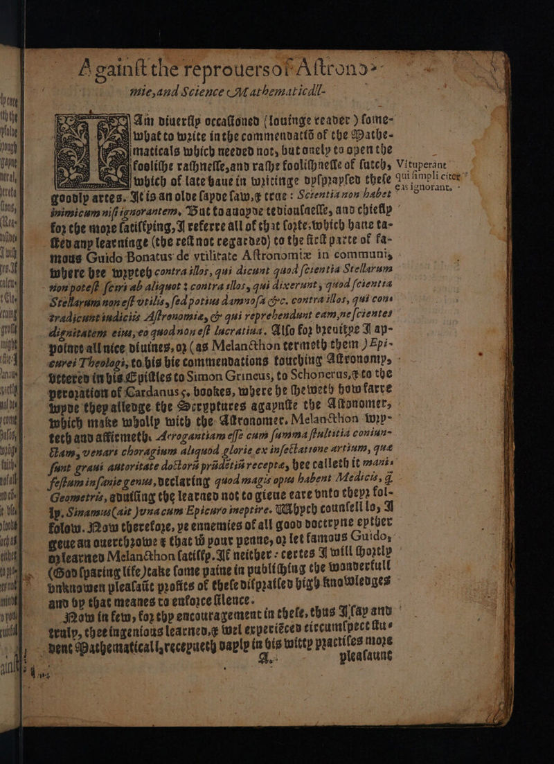 ‘Againft the reprouersor Altrons> mie, and Science Mathematicall- Moen PYace what to waite inche commendatts of the Dathe- YA (Pani maticals which neened not, butonely ta open the Eyes Layo) coolt(he rathiefle,and rahe foolifpnetfe of futch, ae x which of late waue in wriciiige opfprapfen chele EE goobly artes. Stis.at olve Capoe faw.¢ trae: Sczentia zon habet , Vituperant qui fimpli citex’? EAS ignorant. : for che riroze fatiftping, I referve all of that Cote; twbich hatte ta- evany learntnge (tbe ref mot regardzd) co the Girl parte of fa- where bee wrptel contra tllos, qui dicunt quod fcrentia Stellaruns von pote/? [ews ab aliquot : contra silos, qui dixerunt, quod [creutta SteRaram noneff vtilis, fed potius damno/a crc. contra illes, qui cons tradicuntindicits Aftronomia, cy qui reprebendunt eam,nefcientes dignitatems eius,eo quo noneft lacratina. Atfo For breuttpe I ap- potnre all nice biuines, 02 (as Melancthon terireth thein ) Zpi- Leceren ibis. L pitles to Simon Grineus; to Schoneras,¢-t0 the peropatiot of Cardanuss, bookes, where he (hetweed how farre teth aun aticmeth: Arrogantiam effe cum fumma flultitia coninn- Geometris, anutiing the learned not to gieue care bnto ebep2 fol- folaw. I2ow therefore, ye ennemsies of all goon boctrpne eptber (Gon lparing life cake Conse patne ta publiing che wandertull ain bp that meanes ta enforce Glence. truly, theeingenions learicn.¢ wel expeciccen circumspect fie |, - Bent Wathenvaticall,recepucty vapl in bis titty practiles moze Remsen si Fe pleafaune