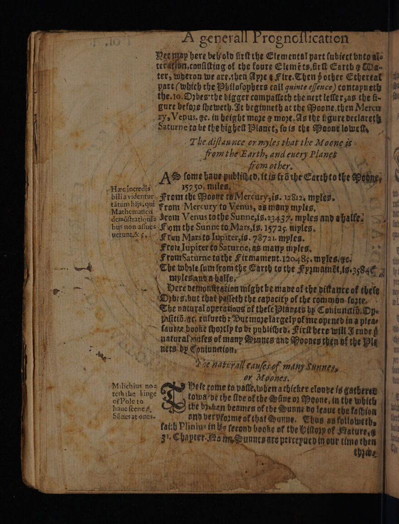 eres NNE, abe = AY genera | rogno ication Hee map here belold firk the Clements! part fublectontoale | | teraton,coniiting of the foure Clemets,firh Carth ¢ Cae | ter, wheron.we are,then Apre Efire.Chen pother Cebereak | 1! _ pase (which che Dbhtlofopbers call quinre efence) contapnetyy |! _the.1o. Dobesthe bigger compattech che next leffersas the f- | 9! mure before heweth. Te beginneth at the Doone.then Mercw | _ ty, Venus. ec. tn beighe moge ¢ more.As the figure deciaceta | | Saturne ta be thebighel lancet; fois the Meoongloweh, Thediftauuce or myles that the Mocnes &gt; i . fromthe Earth, and euery Planek oe | ( . rem vibe. \ SN oN Hl) &amp; (ome haue publided. ttis to we Carthtothe MPebne; | 4 eHecineredis\ ” 5750 miles, ~ nt BoA ACM Se ue | by Bi : biliavidentur From the Moone te Mercurysis. 12819, mples. ae c Ve tom hia From Mercury to Venus, asinanymples, | q . b: ‘deméfrationiz Sroim Venus tothe Sunne,{8,234.37. myles atid ahalfe, ee Pr bus non afues: Flom the Sunne to.Mars,{s, 15725. @iples, | Bi METRES £4 $F run Mars to lupiter,is..73721 neypleg. Et eta \ i FtotslupitertoSaturne;asmanpuiples, bo ead Te .FromSaturne tothe fit mament.12048¢, myplesiees PAL ay ha The whole {um fromthe Carch to the Fvrmamet,tao3e84e 9) \ ae miplesantniale eal efi ee k Dere demontkration might be mane of the pittance of thele | jx) tad _Dpbrs.but that patleth the capacity of the commean-foste. | | i) a “The natural operations of thefePtanees by Coniuaian. Dye | iit inlicti.¢c, eifuechs But mozelargelpofmeopencd ing pleae | fh ™. faulve bopke (hortly fo be publihes, FickKbere will F endeg | tl 1) a | ~haturalragfes of many Soanes ant Doones thenaf the Wle | ‘Bak. ss te _ hete: by Coniuncion, ee c ” mt 1 | ! ba. fu nativall caufesof many SHunes, | me yy ot nie or Moones. iy para g Meg ele come te pale, whena thicker clonve ig gathered | 7 ofPoleta — b , | ply foinaae the five of the Sfing 02 (Deane, it the whieb i ae hauefeenes, {ie the braken beaines of che Sunne ba leaue the fathion ) ° obaes at ones. BND Der vformne of hat Qounne, hus ag followeths H faith Plinius it Ye ferond books of the ittopp of Jaturesge | eh A A a 3' Chapter Jo te gounneware percepuen inoue timethen |p oe oe fi yee] * N ee a » fl