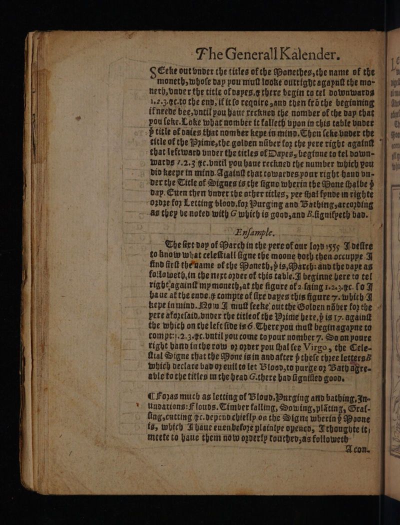 C Ceke out onder the titles of the Monethes,che name of the moneth, whole dap pou mul tooke outright agapntt the mo- heth, Onder the title ofpapes.erbere begin to tel potonwarns 162.3-¢¢.00 tbe end, if itfo require sano then troche beginning ifneede bee, vntil pou bane rechten the nomber of the Dap that poufleke.Loke what nomber tc fallech vpon in chis table badee &gt; &gt; p title of paies that nomber kepetu mind. Chen (eke bader the title of the 1Daime,the golven niber for the pere rigbe again “ that leftward onver the titles of Dapesy begtune to fel dawn- wards 7.2.3 €c.vntil pou haue reckned the number which pou bio keepein mind. A gaint chat cowarvespour right Hand bu- bap. Cuen then onver the other titles; pee that fynde im righte 02d2¢ fox Letcing bloon,foz Purging and Bathingsarcopding “AS they benoted with G which is goov,and Z.fignifpesh bav. eas SE MGMple we tee ae ‘Che fice pay of March in che pereofour Lorbi555 J Deltre to bnotw wiat celeftiall figne the moone both chen-occuppe G find fir thename of che Mancth,pis,@arch: andthe ape as follaweth,n the mere ogver of this table.¥ beginne bere to tel right againi mp monech,at the figare of 2-faing 1.2.3.¢¢. fo aue. al the enve.¢ compre of fixe bapes this figure 7. twbich 4 - bepe fn mind. J20w J] mud feeke; outthe Golvennaber forthe pete afozefatd.onder the titleof the rime bete,p is 17- again the which onthe lefc fide is6. Chere pou mutt beainagapne to COM pt:1.2.3.¢C. Ont pou come topour nomber7. Soon youre tight banvintherow o2 oder pou (hal {ce Virgo, the Cele- Gial Signe chat the Wone isin andafter f ehele chee letters® which veclare bad oy eutlte let Wlood,to purge op Bath agre. able focye tities tuebe bead G.there bad figniften goon. CForas much as letting of load. Wurging at bathing, Aa- Undattons: SF louds. Cimber falling, Sowing plating, Grat- Cng cutting €c.vependcbieflp.on the Signe wherin P Poone ts, which A baue enenbefore plaintpe opencn, J chougote te; Mmcele to haute thet now orverlp ee | | | cot.