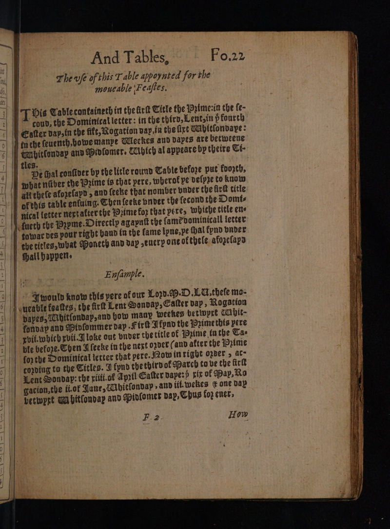 a | B The vfe of this T able appoynted for the | | | moueable\Feaftes. | TT Mis Cablecontaineth i che Arit Title the Wstme:-ia the fe- /~ coud, the Dominicatietter: inthe thiry,Lent.in pfoureh | €alter dapsin the fife, Rogation vay,ta the fire Wivitfondape : | en ebe feuennth,bowwe manpe Mleckes and apes are betweene | @abitfonday anv apinfomer. Ciptch al appeare by theire Ci- | tles. | | «| | De tal confiver bp thelitle round Cable before put fooreh, | | what nfiber the Prime is that pere, wherof pe velpre to know | aitebete afozefayd , and fecke that nomber buder the Gre title | of this cable ontuing. ben feeke bndec the fecond the Domts nical letter nertafter the Prime for that peres whiche title ene i fueth the Prpme. Directly agapatt the fam@bominicall letter towar ves pour right baud fn the fame ipne, pe thal fynd vnder ebe titles,what oneth and vay ,cucry one ofthele afoaclapa | fhallbapper» 1 - i | | — , Lines brass |&lt; a! on i a — eee Enfample. ~| ae | |) &gt; Stmoulp know tbis pere of our 3020.99. .LC. thefe mo- uucabte feattes, the firft Lent @onvay, Calter dap, Rogation | papes, Tbitfondap,and how many weekes betiopre CC vit- 4 | fonvap and Mivfommer dap Fire Ffyno the Prime this pere iL, yvif.which rvit-3loke out Onder the title of Wpime inthe Cas :| || ble befoe-Chen I feeke ta the next opver (and after the IDztme ri 1) fopthe Domintcal tectec chat pere-J2ow inright ober , ac “||| corning to the Citles. Z fynd thetbirvof arch tove the ire a5; | Went Sondap: che ritti.of April Calter papers pix of Pap, Ra “||| gacton,the f.of Yune,Cvitfonvap » andiif-webes ¢ one Dap ; petwpre. Ga hitlonday and gpinfomer bap, Chus foz gners F.2. How | SS SS a a noel Re a