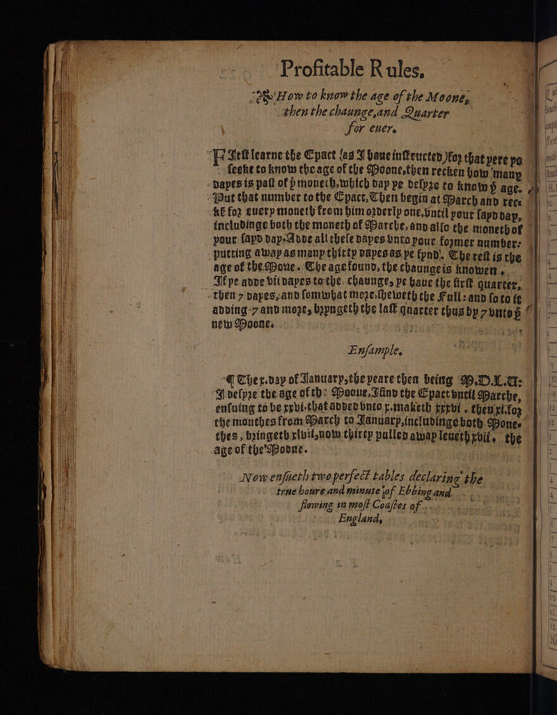 “2 How to know the age of the Moone, then the chaunge,and Qu PRR: &amp; for CHEI» | fe “F Set learne the Cpact (as VT bancin@encten koe thatpere pa | feeke toknow theage of the oone,thenrecken bow'many |) sw -Dapes ts patt of p monerh, which vap pe delpre to knows ane. yp “Wut that number tothe Cpact,Chen begin at Warchand rece || ao KE for euerp moneth from him orderly one, geil pour fappdap, | inclubinge both the moneth of Warche, anv allo the monetbof || &gt; your (apd dap-Adoe all chele Dapestnto pour former number: |) — putting away as manp thirty dapesas pe fpnd!, Che ref ig the ||| - A Bil age of the Done. Che agefound, the chaungeis knower . | au Sf pe apne bitbapes tothe. chaunges pe baue the fir quarter, | — | Ba i then 7 bayes,and fommbat moze. heweth the Fall: any fo to fe 4 = | i is gs abbing-7 and more, bayngeth the lall qnarter thus by7untos oi 4 Bis new Doone, — / . os = Enfample, Re ae | “@ Ther. day of Tanuatyothe peare thea beittg W.DALG: : “Mvelpye the age of tbe Wooue, Fin che Cpactonctl Warche, | ‘aon enfuing tobe rrvi-thatabded buco p.maketh trrbi. themptfor | aia the monebes from Match to Januarp,includinge both Bones | ae thes, bringeth rlvit,uow thircp pulled awmapleucthrbii, the | ae age of the'SPoone. Hh Now enfueth two perfect tables declaring’ the a trae houre. and minute of Ebbing and flowing 12 moft Coaftes of... Englana,