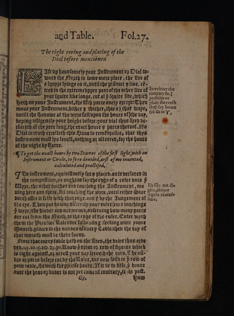 —_. eo c — a Se, tase ee eee ene ee Se a a a ee a a i ce a ee wes a ~ CRS CSE ST NS MSS Seed Pen ee = at — Ses Se ES SS = \Ss = aos - i. and Table. “The right rering and placing of the Dial Lofore mencioned Fol.27. 4 Sit op haudfomely pour Inflrument oz Dal tov ee, wath the ozeh tn fone mete place the foe of Ks a fquyze tpinge on it,ontil che plimet eline, cé- == pour (quite like longe, cutal p {quire fide, which jae tla, Wvetb on pour Snkrument the Gch parce onelp ercept: Chen plain thevveth moue pour Inkrumenc.bither ¢ thicher,thiso2z that wayes Farge ee houre pntill the (havowe at the wyze fallbpon the boure of ithe bay, Ns Keping otligentlp pour beight befoze:pour pial thus fipen De- claresh al the pere fong,tbe eract boure ¢ parts thereof.j2e DOialineruch ercellech chis.Daue in remebpatice, that thys infrument mut ipe leuell,notbhing.at all reveds fo) the boute of the nighe bp farre. @)To get the exatt houre by twoStarres ofthe firft light, with An Jafirument or Circle, to fore denided,arft. of me inuented, calculated and prattifed,: CF be inttrument,equivittantly fee e placev.as(s declared tn the compofition,pe oughtealaptheengeofa ruler onto § TWipre, che othethneitherend touching the Barument, mo Fit f poe es gito,abigue bocth offer ic {elfe with that edge.and.p bp the Sudgement of Noa ae th eepe. Lhenput downe.difcretlp pourruler(cucr touchinge P wyre the binder end notmcucd,obleruing bow many parts are cut from the J2oith.totbecoae oftye ruler, Cnter wpe SRotethateucty table hathon the Toes,the daies thus ove bee op parts before cut bp theRaler,and now fotto in p rot of pour table, ewerd the precite houte. Ft te be to title, sp houte G3 ® ne ae St oe Se See = = = = ——s = RET Laendt, 2 — co aoe ee ara Pee Sa SSR SS SES. cs Se Sake wecdaiieces ee one Sowenine on SR tac A tb dae — wa ——— Speer Bees