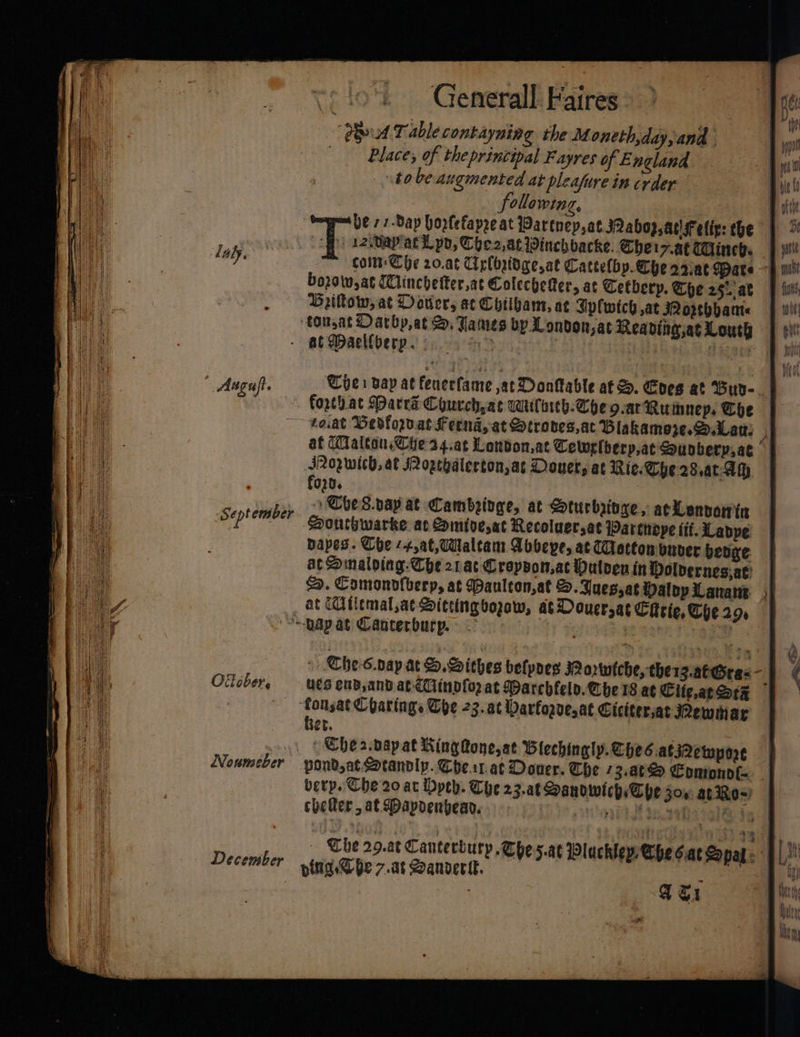 Generall. Faires “Phd Table contayning the Moneth,day,and Place, of the printipal Fayres of E ngland to beaugmented at pleafure in crder following, he 7 7-Day hortefapre at Partnep,at Qabop ad sfeliy: the | ‘| -12,Uapatl po, Che2,at Winchbacke. Cher 7.HETHineb. | coi Che 20.a¢ Ciglbgidge,at Cattelby. Che o2at Dare bozow,at (linchetter,at ColecheRer, at Cetberp. Che 25. at Brillow, at Dotter, at Chtibam, ae Sipfwich ,at opebbante — ‘tounat Oarbp,at &amp;, James bp London,at Reading, Louth a tie - at Daellberp. &gt; | ‘ligega 1 whi | lal. Augujt. Cie vay at fenerfame at Dontable af S. Coes at Buy-_ forthat Darra Courch at wulirth-Che 9.atRumnep. Che — roat Dedflorvat feend, at Stroses,ac Blakamere.DLaw M af Malton. Ches4.at London,at Cewslberp,at Sounberyiat JIPoywich, at Jogebalertonjat Douet, at Rie. Che 28,ac-Ah fo uP | Toe 8.nay at Cambetoge, at Sturbioge, acLenvarvin Pauthwarke ac Somiverat Recoluersat Wartnope itt. Lappe: bapes. Che --4,aC,Waltam Abbeye, at Clacton ouver benge: at Smaloing-Che 21ac Cropyon,ac Mulven in Dolvernes;at: &amp;. Comonofberp, at Paulton,at S. Yuessat Maloy Lanans i at Utitmal,at Ditcingvozaw, at Douersat Cittie. Chern, Sept ember pap at Canterbury. ~ Che-s.nap at S.Sithes belpoes Rorwiche, therz.at Gras “i Oilcber, ues end, and ab €iinplo2 at Darchlely. Vhe 18 at Cite,at Satz — fonsat Charings The 23. at Darforve,at Ciciterat Rewitiar Ber. The r.vapat Wing one, st Blechingly.ChesatiQewpne — Noumeber pondsat Cotandly. Che.ar.at Douer. The 3.a¢&amp; Comonol= _ berp. Che 20 at Dpeh. Che 23.at Sanowieps The 300 ates) | cheer, a€ Dapdenbean. ahh i etistglte pe a December pita, Che 7.at Sanverik. é : ; ae