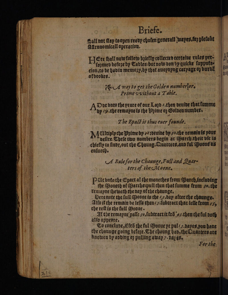 Briefe. ia —- [JEce thall now follow byiefly collected certatne rites pers | \ fermen before bp Cables-butnow von bpgquicke fapputas | [net oA way to get the Golden numberior. ‘ Prime vvithout aT able. A Doe bvnto the peare of our Lod z.chen venive chat lumme “bp 79.theremapue fs the Wime og Golden numbers wey | The Epact is thus ener founde, ©. jh ng pices Gist ; 4 i\ LA Aitiplp che Wrime by re sveuine bp 7o.the remaieis your |} “pefire.Chele two nombers begin ac Darch.tbeit vieis |) _chfefly co finve,out the Chaung, Quarters.and ful ooneas | ». -enfuet). I ay A Rule forthe Chaunge,Full and Quar- I iy ters. of thecMoone, ae | PUcbnte the Cpact al che monethes from Sparch, including the Doneth of Marche:pull then that {umme from zo.the | Temapne Hheweth ebe vay of che chaunge. a Ws Derenote the full WMaone is the 4r.day after the chaunge. t Alto if che remain be lefle thenz sfubtract that elle fronts, the reftis the full Moone. 4 Jétbe remapne'palle zo,fubtractittra 4s.thentheful noth — alfo appeare. | | Co conclude, t€fes che fal Moone pe pul-svapes,pouhane | t the chauuge going before. Che chaung ban theDuartersare § ,,, _Bnowin by anbding 6) pulling awap7.Dapes. ~ ss | | : For the,