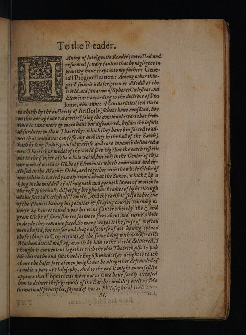 ewe Aning of late(gentle Reader) corretied and: Ke Bi reformed fondry fauttes that by neglegtce i 21 ER] printing baue crept sto my fathers Gene= a | rall Prognoftication : Among orber thin- i ges'T fondde ade} cription or Wodill of the isthe Wr ~ Jome, wheretinto al Oniner/ittes( led there spovhitfy by the anttority of Arifotle)itbens bane conf ted, Bat Ww this ovr age one Tare witte( feing the continaalerrors that from. Wiie io time more cy more haute bss difconcred, befides the infinit Sab fiirdities m their T heovickes which they hane biu forced to atl= ; wait th at. would not confeffe any imobilsty in the ball of the Earth} | ath by long fudi? painful prattife,andrare innents ouelinereda | wer T heotickor modélof the world fhewing that the earth reffere | Wot tt che Center of rhe whole world,but oulyin the Center of thys tetir wore dl world or Globe of Elementes which enstroned ana en~ t¥ofed in the AZoones Orbe, and together with thewbole-Globe of ‘wiortdlitieis Caried yeavely.round about the Sunne, which hRe @ ‘hing mtbe widdef? of all raigneth ana geeneth lawes of wiotionte ’ ‘whe ref? fobarically disper fing his glorions beames of light thrergts alehisfacred Cale fPeall Temple. Ana ibe carth wt (elfe tobec one ofthe Planets having his pecaltar CH PP ayin 1g courfes ‘yourinny e- pevye 24 hevres round. vpon bis ene ( enter whereby the © ana reat Globe of fixed farves feemeto foey about and tuyne,albete in deede ey vemaine fixed.So many wayes isthe fenfe of portal wenabufed,but realon ana deepe aifcourfe of wit haning opened shefe things to Copernicus, er the fame being with demejiraries Wiathemaricall wroff apparantly by him tothe world delivered, T Phovght i convenient together with the olde Theortch alfoto pub difh this:tothe end fatchnoble Eng lifh mindes(as delight io reach aboue the bafer fort of men might not be altogether defrauded of Venoble apart of Philofophy Ana to the end it might manifeftlye appeare that Copernicus ment not as fome haue fordly excufed him to deliver thefe grounds of the E arthes mobility onely as Ata thematicall principles, fayned c&amp; wot as P hilofophe cal treads gers AF. ytd,