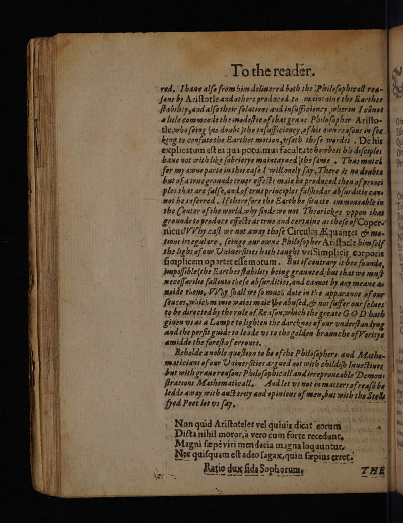 ved, Thawe alle from bim deliaered both the ‘Philofophicall rea | Sons by Acilkotle aed others prodaced.to wasiataing the Barthes | fabiliry,and alfotheir folations and infufficteacy,wherin I cant a litle commende the imadeftie of that grase Pailefopher Ariftoe | (\n tle,whafeing (no doubt the infuficiency of bis awnreafous in feed Si king to confutethe Earthes motion,vfeth. thefe werdes . Dehis | Qui explicatum eftea qua potuimus facaltate bomber ba Asfesples | (i bane not with like fobrietye maintaysed ithe fame , Thasmatch | Vy fer my owne parte in thts cafe | willonely fay, There ts nodoubte § but of atruegroundc truer effests maie be produced theaof preagé | ples that are falfe,and.of true principles falfhodor abfardttiecass &amp; ». hs not be snferred . If therefore the Earth be fituste. smmoneablein |v. eye! : the (eater of toe worla,why finde we uot Thzorickes uppon thas a. ay gronnde to produce effetts as true and certaine as thefe of Copere’' Sei nicus?/Vhy caft we not away thofe Circulos Kquantes Go me- 9 yy trons irregulare, feinge our owne Philofopher Ariftatis bim felt :. the light of oar Uniserfitses hath taught us:Sinplicis, corporis | fimplicem oportet elemotum.. Butéf contrary itbee founde, | prapoffible she Earthes flabilety being graunted) bat thatwe maf | wecelfarise fallsato thefe abfardities,and cannot by any meane ae | soide thems #3 Why foall we fe much dote inthe apparance 0 four | Seaces which manse waies mie \be abufed,ce not faffer our felues’ to be directed by the rule of Reafon,which the greateGOD bah \ ° gisen us as a Lampe tolighten the darcknes of our vaderftandyng | ad the perfit gusde to leade us tothe golden brauuche of Veritye a amidde the forefhof errours. . | 1 @ Bebolde anoble.queftion to be of the Philofephers and Ahathen \  maticians of our Uuinerfities argued zat with childifh Inuettines ) ¥ bat with graueresfans Philofophicall and srreproueable Demsons “3 frrations Mathzmaticall,. Andlet vs not inmatters ofreafobe | hy dedde away with auborsty and spinious of neew,but with the Srels |! Syed Poet let vs fay. Biriccew ||. &gt; oo 2 ete . Non quid Ariftoteles vel quiuis dicat eorumi - » al i _ Diéa nihil moror,a vero cum forte recedunty eT ih { Magni fepé viri mendacia magna loguuntur, im Hs Nee quifquam eft adeofagax,quin fepius errete ; | Ratio dux fida Soph orum, THE | eminent wa ‘ | il