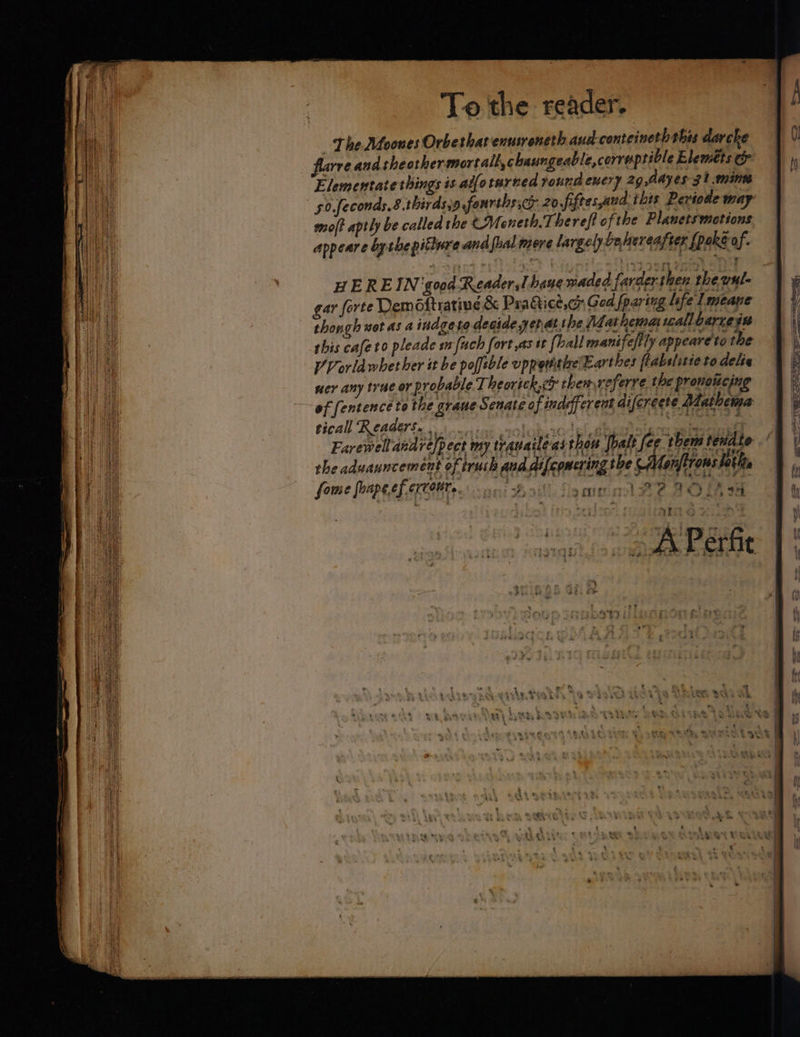 Lhe Moones Orbethatenusreneth and-conteineth this darcke flarre and theothermortall,chaungeable,corre prible Bleméts Elementate things is ailotarned round euery 29 Mayes 31 mine 50.feconas. 8.thirdsj9 fourthssc 20 Jfiftes,aud: this Periodle may moj? aptly be called the CM oneth.Therefi ofthe Plauetsmetions appeare bythe pitlure and [ual mere largely be hereafter {poke of. HEREIN good Reader Thane maded.farderthen theyule gar forte Demoftratine &amp; Pra dice,ch God fparing life Lmeane thongh wot a: a indgeta degide yenat the athena reall Qarce se this cafeto pleade wfuch fort asst {hall manifefily appeareto the VVorla whether it be poffeble uppethtize Earthes ftabslstte to dels ner any trae or provable Theorick.c them referre the pronotécing of fentence to the graue Senate o f indeffer ent difcrecte Mathema tical Readers. 1) enol acdel dhaeialees ftieira 4 Earewellandre/pect my travaileas thou Jbalt fee t Gi eile the adwanncemént of trash and difepmering the -AMenfirons lath fone fnpesh eee actin! ame gl BP AOE