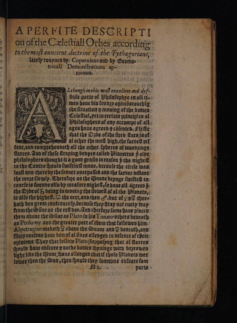 APERFITE DESCRIPTI on of the Celeftiall Orbes attcordihio tothemoft auncient doctrine of the: Pythagorians, lately reupued by! Copernicusand bp Geomes tricall Demonftrations ap- proved. . « ae SG, Lthough inthis-moft excellent and dyf- (GN =00 , ep wena ficile parte of Pbhilofophye inall tt. : ig A ee Ly B\ mes baue bin {ondpp opiniistoucbig ayy AA Vente! the fituation ¢ moning of che. bodies: ey Goo\ eeed) Celeftial,petincectain principles al ay SR Wbilofophers of any accompt of all. Sp er 3 oO) “ages baue agreed ¢ cofented. F irfke Ey Pea youn YG that tbe Debe ofthe fires Marsisof: ee comes al other the molt bigh,the farvett pif fant;and comprebendeth all the other (pheres of wandringe. ffarres. And of thefe Rraping: bonpes called Wlanetres pf olpe, philofophers thought it a good groiiy inveafon pebe nighet tothe Centre Houlo (wifcliel mone, becaule the circle was, the moze flowlp. Cherefore as the Doone beynge (wifter in the Dabeot &amp; being tumouing the lowell of al the Wianets, ; is allo the bigbelt, 22 che next,anothen g.bue of oe there bath ben great controuce(p,becante they trap not every wap fromthe2aitne as che ref da0.And therfore fome baue places: finrp reafons Hane ben of al {tyes allengen inpefence of their. opinions. Chep that follow Plato (fuppofpng ebat al Garres . ould baue obfcure ¢ varke bodies thyninge with bozrowen light like che Mone auc ailengen chat tf tyofe Planets wer lower then the Sun, then ould thep fomeime obfcurefom b See parts: