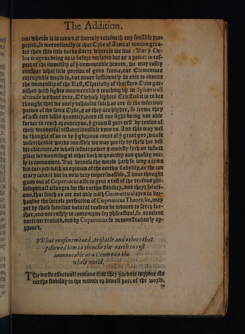 fer then this litle barke Marre wherein we liue : Dur p Or- bis magnus being ag ts before Declared but as a potict in refs pectot the tinméficy of p tmmoucadle beanen, woe map calllp confiper whatittle portion of gods frame,our Clementare copruptible wozln fy,but nener (uftictentip be adle to avmire the fmmenkitp of tbe Re, Cipectatly of that ficken Dobe gare vied with lights innumerable ¢ reaching bp itm Spherical altitude without ende, Dt which lightes Ceicitialtt ts co bee thought that we onelpvebouloe (utchas are tu the infertour partes of che fame Drbeg as they are higher, fo feeme they ofiefle and lefler quantitp,cuen tiliour fight being not able farder to reach 02 concepue,p greatett part vet by reafon of thetr wonderful pittance inurfible vnto bs. A nd this may wel he thought of bs co be.f qlozious.court of p great god; whole yufercheable wojks inuifible we map partly bp thefe bis vit biecotecturesfo whofeinfinit power gunaiefty (uch an-tnfinic ipisconuctient. But becaufethe wozld Gath fo longatpme Yincavrped with an opinion ofthe earths fiabplity,as the con trary cannot but b¢ now verp tmperfwafible, F baue thought houlve the fecrete perfecttos of Copernicus T heoricke, map pet bp thefe familiar natural reafone be induced to ferch far- ther,and not rafhly to connempne fo? phatattical,fo aunctent poctrime teuiued,and bp Copernicus (o vemonfratiucly ap- pzoued, a ; | -t WVhat reafonsmoned Ariftotle and others that ‘followed bim to thincke the: earth tareft jmmmoneable.asia Centreto the heer aS Vo bole TO a ee en cine aT FER Rut ee is DRS debe PRET eth Gaby [Demette effecttiall rea(ons tide ep Probuce toproue the &gt; earths tability intys midole og lowe parc of the wozids