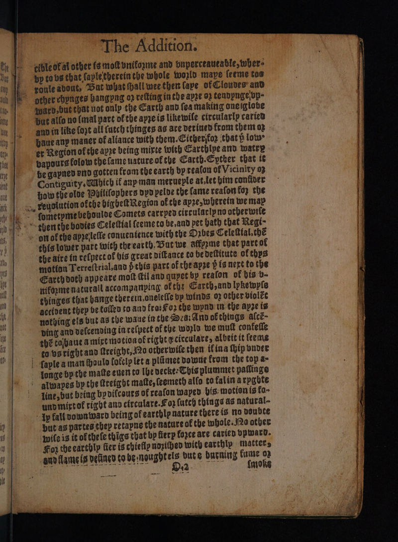 cible of al other (¢ molt vitifognte and pnperceateable, wher- by tobe chat faple'theretn the whole world mape feeme toe rouleabont, Bat what hall wee ther {ape of Cloves and ward.but that not onlp the Cavth and fea naking oneiglobe Hu allo no {mal pare of the apreis likewile circulatlp caricd pane any maner of aliance with them. Citherjfo2 that p low er Remion of she apze being mirte with Carthipe and watrp vapours folom the fame nature of che Carth.Cytber that te be gapned end gotten from toecearsh by ceafan of Vicinity op Contiguity.Wabich if any man merueple at.let bine confor How theolve Wpilifopbers oyd peloe che fanve reafon top the motton Terreftrial,and pebis pave of che apee pig nere to the Earth doch appeare molt fil and qupet bp reafon of bis -b- rifognte natucall accompanping ofth: Carth,and lpketople thinges that barge therein.oneleite bp winds 02 other vtolee accipent thep oe told to and fra: Foz the wpnn tt the apze ts notving cfs but ag the waue in che za; Ann ofthings afce- ping and delcenving incelpect of the wozla we mut confefle thé tabauc amirt motionof right ¢citculare, albete it {eeme covsrightand freight, j20 otherwife then tfina hip onder line, but being by vifcours of reafon waped bis: motion fs fa- unpmictol rine ano clecalare.£ 02 futeh things as natural- Ip fall vownwaro being of earthlp nature there {3 no Double Hut as partes they retapne the nature of the whole. jRo other wile is it of thele thing that bp fiecp force ave cavicn bpiward. For theearehly Ger is chiefly noritheo with earthly matters and flame is velincd tobe nougbtels bute burning fume op ee fmoke new ate
