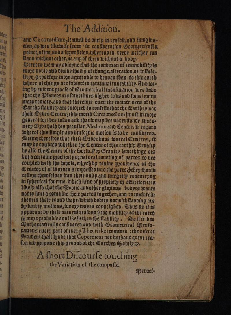 potnctaline,andaluperficies.tohereagin deede neither can fand without otber,ne any of them without.a body, Merrecto we may adiopne that the condition of immobility te more noble and Biuine eben p of change,alteration,o2 {nftabi- litpe,¢ therfore moze agreeable tobeanenthen totbiscarth ing by euident proofe of Geemetricall menfuration wee finde thatthe Planets are fometimes nigher tovs and fometpmes inoze remote and that therefeye cuen the mainteiners of the Carths Tabilitpare enforced co confelethat the Carthis not their Daves Centresthis mois Circamedium {mutt in move general (ort bee taken and that it map bee boverftande that cc uery Dabebath bls peculiar Medium andCentre,in regary iwherof this fimple and pnifozme motionistebe confipered, DHeing-thereforethat thefe Dabeshaue feueral Centres, tt map be doubted tobetber the Centre of this carthly Grantep be allo the Centre of the wozid.jfo2 Graulty isnotbinge els hut acertaine proclivity o2 natural coueting of partes to bee coupled with the whole, whych bp biutne proutdence of the Creatoz of alisgiuen ¢impzetlen into the parts, pebep fhouty reffoze themfelues into their bnity.and integrity concurrpng in {pheticalfourme. which kind of propriety 02 affection ttis likely alfo that the Doone andother glorious bobyes wante hofto knit E combine their partes together,and to matntcin them in their round hope, which bonfes notwithfanving are Dp {undep motions, fundry wapes. conucighed. Chus as itis apparant by thefe natural reafons pthe mobility of the carte is moze probable andltkelp then che ability, Goific bee Mathematically confivered and with Geometrical Wenfu- Student fhall fpnve that Copernicus not without great reg- fonio.propone this groundofthe Carthes Wobilpty. A thort Dilcourle touching the Variation of the compaffe. Deruel-