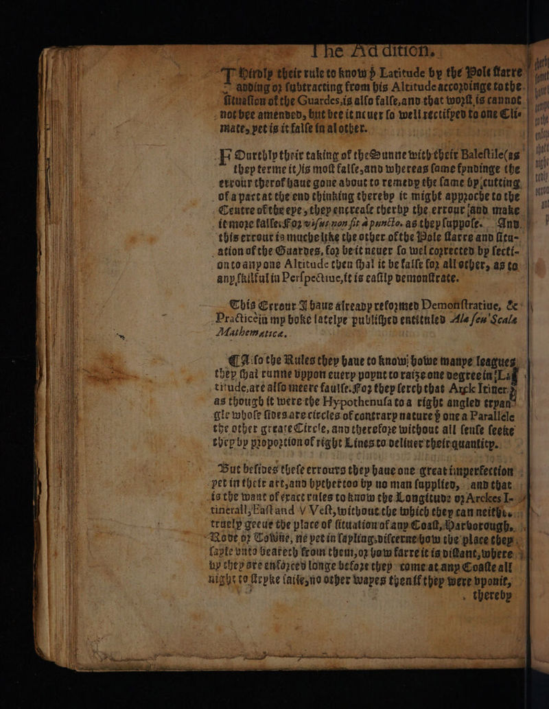 wh iroly their rule to know} Latitude eu the spole fare | apding o2 fubtracting from bis Altitude accogotnige tothe. Ftwalton at the Guardes,is alfo falfe,anv-that woptt.is cannot. i - hot bee amended, but bee it ncucr fo well sie is toone Cite | mate, petis it falle fn al other. mr 4 Durebly their taking of theSounite with thete Baleltile(ag thep terme it is mot falfe,and whereas fame fyndinge the _ terour therofbaue gone aboutto remedy the fame bpicutting. | ofapartat the'end thinking therebp it might approcde to the | Centre ofthe eve they encreale cherbp the.ertour and make | _femoze fallessiog vi/us. zon fr a puncte. as.thep fappote. Any. et ‘thisercout is muchelthe the other.oftbe Wole Marre and fita=. _ation of che Gaarves, fo2 bett neuer fo wel coprected bp fecti- -ontoanpone Altitude then thal it be falfe fo2 alletber, asta | anp feilfalia Perlpectine,te i is caftlp bemonfrate. This Erreur J baue alreapp reformed Deridilftracine: es |i -Pradticeig my boke latelpe publithen encttnles Ale fen’ Scale Mathematica. Alo the Rules chep baue to know: botwe manye leagues thep (hai rumme bppott euerp popnt coraizeone vegreein ‘Lag _titude,are alfomeere fautte.s7o2 they lerchtbas Argk Iiner i hough tt were the Hypothenufa toa tight angled ¢rpati: ie obofe fides. areciecles of contrarp nature p one a Parallele Ae other greareCiccle, anv therefore without all feule (eeke eben by proportion of right Linesto veliner thetrquantitp. “ Buc betives thele errours they baue ane great imperfeceion zm | ~ tincrall,Eaftand Y Velt, withoutcbe which ebep can netthes.. traelp gecue the place of (ittationofany Cost, Darborough,. . {apie unto Geatech from theut,oz pow farreit is pi@ant,where 2) Ly hep are enfazcen longe befoze they comeatanp Coate alf ul But to a phe lattesne otber “— thenff thep were bponit, . therebp ~~