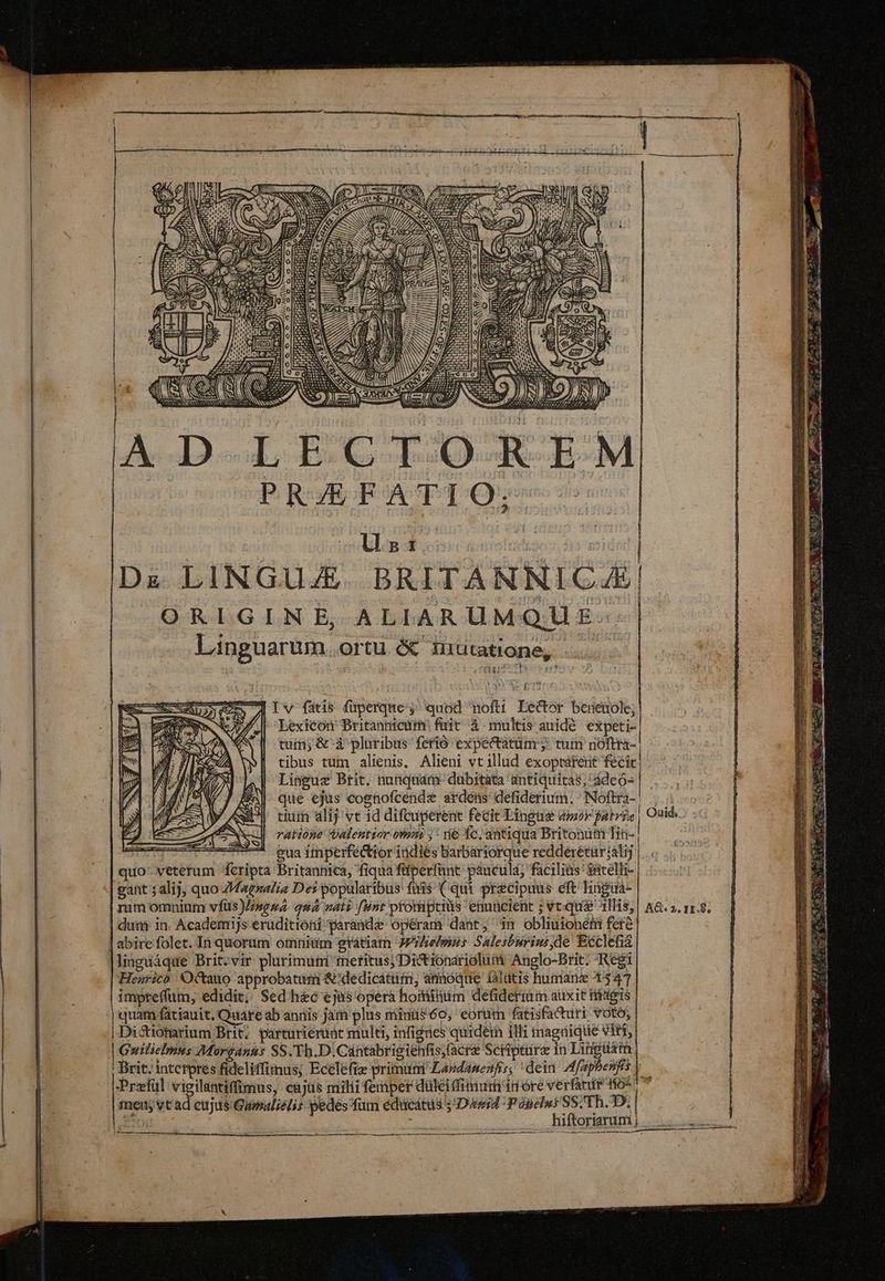A D.LECT:O-K-E.M PRAEFATI Ó: | | ls: | b Dz LINGUJE. BRITANNICA4E ORIGINE, ALIARUMQUE: Linguarum ortu é niutatione, - | —— Adv fatis fuperque; quod nofti Lector bereuole; | | Lexicon Britannicum fuir à multis auidé expeti- tuin; &'à pluribus ferió expectatum y tum nóftra- tibus tum alienis, Alieni vt illud exoptárent fécic Linguae Brit. nunqnam dubitata antiquitas; ádeo- que ejus cognofcende ardens defiderium.; ^ INoftra-. tium alij vt id difcuperent fecit Lingue dor atri ratione Valentior omm ;' vie Íc. antiqua Britonum Tit- | - gua iinperféctior itidiés Barbartorque redderéturálij | quo'-veterum feripta Britannica, fiqua fiperfant: pàuculá, facilius ' satelli- gant $alij, quo ZMagzalia Des popularibus fuis (qui precipuus eft lhiügua- rum omnium vfüs Jisgua. qua nati fnt promiptiüs enuncient ; vt:qu& 1His, dui in. Academijs eruditioní paranda opéram dant; 3n oblmionéeti fere | abire folet. In quorum omniam gratiam JPhelsins Salesburiu de Ecclefia lingüáque Brit:vir plurimum tnefitus)Dictionarioluii Anglo-Brit. Regi Henrico 'Octauo approbatum &'dedicátiim, annóque iálitis humane 547 impreffum, edidit;; Sed hec ejus opera hominüm defiderim auxit tides '| quam fátiauit, Quare ab anüis jam plus minüs60, eorum fatisfacuri voto; | Dictionarium Brit; parturiemát multi, infigies quidem illi tnagnique Viri, | Guilielmus Morgánns SS.JTh.D.Cantabrigiehfis;facre Scripture in Lingusm Ouid, AG. 2. 11.8. Przfül vigilantiffimus, cajas milii femper düleiffimurn'id ore verat 0^ fei; vt ad cujus Gumaliélis pedes fum édücátus Due Poseles SS; Th. D. y hiftoriarum | 1 Rd
