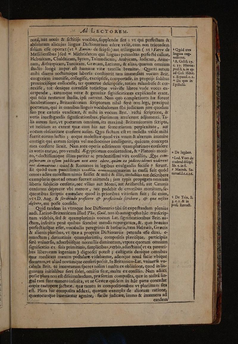 Jd LgECcCTOoREM. — notá,aut nouis &amp;:fictitijs vocibus,fupplendz fint : vt qui perfectum &amp; abfolutum alicujus lingue Dictionarium edere velit, eum non tricordem folium. effe oportet (vt k Evi»: de feipfo)aut trilinguem (vt ! arre de Maffilienfibus )fed ». Mithridatem qui linguas permultas perfe&amp;té calleat, | Hebraicam, Chaldaicam, Syram, Talmudicam; Arabicam,.Indicam, Arme- | nam; Átbiopicam; Turcicam, Grzcam, Latinam, &amp; alias; quarum omnium |ftudio.longé impar. eft humanz vite tantilla ;breuitas. : Quanti autem mihi diurni: nocturnique laboris conítiterit tam immenfam vocum Brit. | congeriem inueniffe, collegiffe, excripfiffe, comportatle, in proprijs fedibus | prouincijfque collocaffe, ter aque defcripfiffe, toties. relambitle &amp; cor- | rexiffe , tot: denique corrafiffe totiefque volvifle libros vnde voces ex- | cerpendae , earumque verz &amp; genuinz fignificationes expifcande erant, qui talia tentarunt ftudia, ipfi narrent. Nam quo completiores hz forent lucubrationes; Britannicorum íctriptorum nihil feré non legi, precipue poetarum, qui in omnibus linguis vocabulorum fibi judicium Jure quodam veris inueftigandis fignificationibus, plurimum attulerunt àdjumenti. Ta- lia àutem funt; vt poetarum omniuni, ità maximé Britannicorum fcripta, vt nefciam an extent quz cum his aut íententiarum perplexitate , aut fuerit eorum lectio ;; eoque moleftior quod vix vnum &amp; alterum inuenire | contigit qui eorum fcripta vel mediocriter intelligeret, quicum. conceptá | ea. conferre licuit, Nam ante opcris editionem quamplurimos confulere to, ? doctiffimique illius pariter ac prudentiffimt viri confilio; ,£« coim | | pofneram im vfum. publicum non ante | edere, quám &amp;a judices idonei viderent | nec damnayent : quod &amp; Romanos in legibus evulgandis fecile P ferunt. Et quód cum pauciflimis. confilia eammunicauerim in caufa fuit quód | omnes adire moleftum nimis fuiffet. &amp; mihi &amp; illis; moleftins tot de(cribere exemplaria quotad omnes fucrant mittenda ; jam typis propágata omnium liberis fubjicio cenfüris,nec vllius aut Momi, aut Ariftarchi, aut Catonis cenfüram deprecor vbi mereor , nec pudebit de erroribus monitum, fe- quentibus fcriptis emendare quod in prioribus vitiofum fuit; fic enim, difcere,me poffe confido. | Quid tandem in vtroque hoc Dictionario tibi (it expectandum plenius audi. Latino-Britannicum illud 7/5». Gz/. non abautographo hic tranfcrip- tum videbis,fed &amp; quamplurimis vocum Lat. fignificationibus Brit. au- Cum, infinitis pené quibus fcatebat niendis repurgatum; &amp;; quo breuius perfectiufque effet; vocabulis peregrinis &amp; batbaris,item Hebrzis, Graecis &amp; alienis pluribus, vt quz a propriis; Dictionariis: peterida effe duxi, e- munctum ; deriuatiuis quamplurimis, compofitis plerifque, participiis fignificatio ex. fais primitiuis, (implicibus;verbis,adiectiuis(vt ex parenti- bus liberorum ingenium ) dignofci poteft ;. caftigatis denique omnibus donatum;vt aliud noviumque cenferi posit, In Britannico-Lat, vniuerfá vo- Cabula Brit; te inuenturuni fperes nolim : multa ex obliuione; quod in lin- |guarum initialibus fieri folet, omisa funt; multa €xconfilio. Nam adiici pofse plura non eft difsimulandum, przíertim compofita, quz in noftra lin- r5 tam fünt auimriero infürita; vt ne Grcz quidem, in hác parce concedat | copiz tantopere jactatz; quz tatrien in compofitionibus vt plurimum: fita «nantocunque inneniantur agmine; - facile judicare, immo &amp; pee ad m eandem | k Quód tres linguas cog noíccret. ! A. Gel.li. 17. C, 17. Hieron. prol.li. 2. in ep. ad Gal. Ifidor., s. Etymol. c. 1. 7 Dc quo in Epiftola. 5 De legibus. tradend diícipl, lib. «. in fi. | P Mactob, Sa- turnal.].1.c.16, | 4 De Trin, i. prol; Retraét. Kos. E oar aai