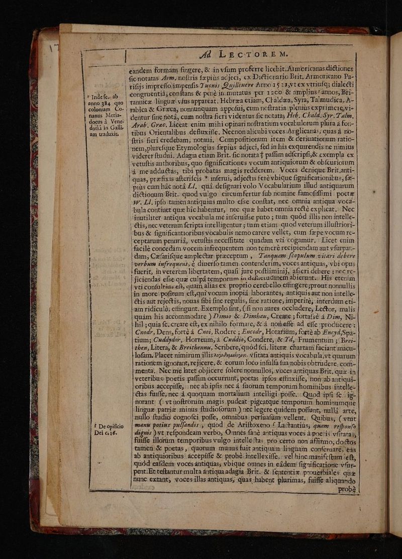 ism d | | | r Indefc. ab anno 584 quo coloniam Co- ; nanus Meria- docus à Vene- | dorià in Galli am traduxit WRIT TUA uS ix a agi VOR CREE RA t €———— Geass as d ORE UA GU ug CR Ue T ERR 1 f De Opificio Dei c16. -— LE CHOIR DUNT oqMUESS Ad LECTOREM. | (ic notatas 44m. noftris fzpiüs adjeci, ex Dictiorario Brit, Armoricano Pa- rifijs impreffoimpenfis 2 wozis Quilltuére hpno 15 23,vt ex vtriuf q; dialecti congruentiá; conftans & pené in.mutatus per 12co & amplius annos; Bri- tannicz linguz' vfus appareat; Hebrza etiam, Cl'aldaa, Syra; Ta!'mudica, A- | tabica & Graca, nonnunquam appofui, cum ncftratia plenius exprimcre,vi- Arab. Grac. Xiceat. enim mihi opinari noftratium vocabulorum plura à for;- | tibus Orientalibus .defluxiffe. Necnon alicubi voces: Arglicanas; quas à. no- ftris fieri credebam; notaui, Compofitionum item & ceriuationum ratio- ! nem,plurefque Etymologias fzpiüs adjeci, fed in his exquirendis.ne nimius | viderer ftudui, Adagia etiam Brit. fic notata f paffim adfcripfi,& exempla ex | | vetuftis authoribus, quo fignificationes vocum antiquiorum & obícuriorum | là meadductas; tibi probatas magis redderem. | Voces denique Brit anti- | quas, prefixis afterifcis * inferui; adjectis feré vbique fignificationibtis, fa- |! piüs cum hác notá ZZ. quá; defignari volo Vocabularium illud antiquarum dictionum Brit. quod vulgo: circumfertur fub nomine famofiffimi poete AF. Ll. ipfo tamenantiquius multo efse conftat, nec omnia antiqua 'voca- ^ bula continet quz hic habentur, nec quz habet omnia recté explicat. | Nec ánutiliter. antiqua vocabula mé inferuifse puto ; tum quód illis non intelle- | &is, nec veterum fcripta intelligentur ; tum etiani. quod veterum illuftriorí- ''bus & fignificantioribus vocabulis nemo carere vellet, cum fzpe vocum rc- l'ceptarum penuriá, vetuftis neceffitate : quadam vti cogamur. : Licet enim facile concedàm vocem infrequentem non temere recipiendam aut vfürpar- | dam, Czarifque amplectar preceptum ,. 'anguam. fzopulum vitari debere | verbum infrequens; & diuerfo tamen. contenderim;, voces antiquas, vbi opus i fuerit, in veterem libertatem, quafi jure poftliminij, afseri debere : nec rc- | jiciendas efse quz culpá temporum 3o defuciudinem abierunt; His etenim | vti confultiis eft, quam alias ex proprio cerebello effingere;prout nonnullis ín more- pofitum eft,qui vocum inopiá laborantes; antiquis aut non intelle- &is aut 1ejectis, nouas fibi fine regulis, fine ratione; imperite; interdum eti- | am ridiculà; cffingunt. Exemplo fint, ( fi non aures occludere, Lector, malis quàm his accommodare ) Do & Dimbau, Creare ; fortafsé à Dzw, Ni- hil ;quia fc. creare eft, ex nihilo formare, & à noteffe: ad. effe :prodücere : Czodr, Dens,forté à Czo;, Rodere ; Escodr, Horariüm, forté ab Encyd,Spa- tium; Cuddydor, Horreum, à Cradio, Condere, & 242, Frumentum ;' Bre;- zben, Litera, & Breithennu, Scribere, quod fci; litere chartam faciant macu- lofam. Placet nimirum illis c»wause»ero vfitata antiquis vocabula;vt quarum ratiorlem ignofant; rejicere, & eorum loco infülfa fuamobis obtrüdere. com- menta.. Nec me hitet objicere folere nonnullos; voces antiquas Brit, qua: in veteribus poetis paffim occurrunt, poetas 1pfos effinxiffe, non-ab antiqui- oribus accepiffe, nec ab ipfis.nec à fuorum temporim homihibus intelle- &as fuiffe; nec à. quoquam mortalium intelligi polfe..: Quod ipfi fc. ig- [Rorant: (: vt noftrorum magis pudeat. pigeatque temporum. hominumqte lingue patriz: minüs ftidioforum ) nec legere quidém poffunt; nullà. arte nullo. ftudio cognofci poffe, omnibus; perfuafüm:vellent.: Quibus; (vtüt many potiuy pulfandis quod. de Ariftoxeno f Lactantius; 24 fefbonfo dignis )vt.refpondeam verbo, Omnés fané antiquas voces à poe:is vfitatas, fuiffe illorüm temporibus vulgo intelléctas. pro cérto non affirmo; doétes tamen: & poetas , quorum munus fuit antiquam: linguam :conferuaré; eás ab antiquioribus: áccepiffé &; probé. intellexiffe,: vel hincimanifeftum /eft jquód eaídem: voces antiQtias; vbique omnes in: eádem! fignificatione vat pent: Etteftanturmulta ántiqua adagia ;Brit.. & fententiz. prouerbiales qüz nunc extant, vocesillas antiquas; quas-habent plurimas, fuiffe aliqnando . probé