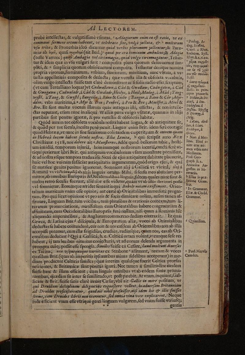 Y-€ne Cr -—-O(*X Jd L&amp;gcTOREM. probé intellectas, &amp; vulgatiffimé vfitatas, t e-Zdagiorum enim ea eft vatio, vt ex communi fermone ortuta babeaut, vt celebrata frat, vulgà 3attata, € multorum | vfu 1rita ; &amp; Prouerbia ideo dicuntur 224 verbis plrumum jatlentur;&amp;- Para- | mie ab. ójsi, quafi zuesd (ait Bud. )* quod. per ora hominum ambnlenty&amp; Adagia | (tefte Varronc) qu4f Ambagia vel CÍrCHIFAG IA quod vulgo circumagamtiur /Yeltan- | tur &amp; idem qua in vfu vulgari funt * compofita plura quorum detueuerunt fim- | plici, &amp; 7 fimplicia quorum obfoleuerunt compofita. Teftantur denique nomina | propria virorum,fceminarum; vrbiüm, fluviorum; montium, nunc vífitata, à ve- | tuftis appellatiuis compofita-&amp; deducta; qua vetufta illa &amp; obfoleta vocabula, -olim vulgo intellecta fuiffe tam claré demonftrant ac fi folis radio effet fcriptum; (vt cum Tertulliano loquar)vt Cadwallawn,à Cád &amp; Gwallaw; Cadw gawn, à Cad &amp; Gwogawn ; Cadwaladr jà Cad &amp; Gwaladr,Heilys, à Hail; Madog ,à AMád 4 ang- myfH, aT ang, &amp; GwyfH s Bangeibr,à Bann &amp; Ceibr i Bangor,à Baun &amp; Cór ;44yr- !ddin, vxbs maritimajà 3 ZMyr &amp; Din ; Penbré, à Pen &amp; Bre ; Moelfre,à, Moe! &amp; Ire, Et funt multe vocum illamm quas antiquas ifti; effictas,/ &amp; nonintelle- | &amp;as reputant, etiam nunc in aliquá: Walliz parte vulgo vfitatz , quamuis in alijs | partibus fint penitus ignote, &amp; pro vetuftis &amp; obfoletis habit. | Quod autem tot obfoleta vocabula noftra habeat lingua, &amp; ab antiquitate fit, &amp; quód per tot feculajinculta pené jacuit. Lingue enim Brit. idem feré contigit | quod'Hebrzz,vt nunc in fine feculorum coli tandem coeperit;jnam &amp; omnem quam in Hebraá lucem babent. fecula noflra, Elia Lenite, » qui fcripfit anno Axe Chriftiang. 15 18, nos dezere ait c zWunflerts; hdde quod. bellorum rabie , hofti- um inuidiá, temporum injuriá, :hominumque noftrorum incuriá,cuncti feréan- tiqui perierunt libri Brit. qui atiquum vocabulorum vfum monftrare poótuiflent, &amp; ad noftra vfque tempora traduxi(le.Sicui de ejus antiquitate dubitare placuerit, huic vel hoc vnicum fufficiat antiquitatis argumentum,quódorigo ejus, &amp; quá ' Romaná vt victrieesali] ab a]1js linguis: ortatm- Mihi; fifenfü meo abundare per- mittor;ab omnibus Europeis &amp;OcCidentalibue linguis;faltem quales.nuncfünt &amp; aliquando: imperantibus , | &amp;:Anglorumcommcercio dudum contraxit.:.! Et quas Greca, &amp; Latína'ejus 4 difcipula, &amp; :Europrarum aliz, voces.ab Orientalibus deductasfe habere coritendunt, ciir non &amp;:nos:eafdem ab Orientalibus non.ab illis accepiffe putemur, cumille frigidius, crudiüs, rudiuíque; quam nos; easiab Ori- entalibus deducant ? Qui: à: Gallicásh: e;'Celticá ortam volunt;vtcunque fefe res habeat ^ij tam lenibus: nitunturconjecturis, vt ad eorum delerda argumenta in promptu cuiq; poffit effe fpongia.S:zzles fuiffe ex Cadfares Dawd molt dizer[as ex Tácito; - »oa v(quequaque variatas ex Strabone * affirmant, necnon &amp; voces quafdam Brit.(quas ab.imperitis ipfrauribus minus: fidelibus acceperunt) in me- dium producunt Celticis fimiles; qua interim qualifque fuerit Celtica prorfus nefcientes, &amp; Britannicz: fünt penitüs ignari. Nec tamen à; fimilitüdine eandem fuiffe hanc. &amp;- illam:efficient ;;cum linguis omnibus vtab:eodem fonte próma- nantibus; quxdam fit inter fe fimilitudo,vt poftpatebit, At vnam,inquiunt;Gal- licam-&amp; Brit; fuiffe fatis claré innit'Cafaryvbi ait Gallis $n more pofitum, vr | qui Druidum difciplinam diligentiis cogno[cere uellent, inadmer[am Britanniam ad Dvuldas praficiftevenrur ,- quod eif nibil profuiffet sif idem his c ilis fus fer | fermo cum Drvuides libris non oteventur, fed omnia via voce explicarent. Neque inde efficient vnam effevtrique genti linguam vulgarem,fed vnam fuiffe vtriufq; id ia gentis MM M — — | [D HDD M ——————— — t Prolog. A« dag. Erafini, Cicer. z Rhet. Keckerm. Syft. Rhet.li.z, c.10. ^ gue aeo? XOv s Te7p 14 |44- yy 6p Tj ehe 4 €1 VOV TONAOVs Bafil. Y 2769 TEÍALA, 3) tegi. Daíu. 1n prin- cipio prouerb. ——À —Má—Ü—— a Y Diddos,&amp; Di- ddof, à Does. Didayfuu, d Dyfia. Rbyfyg &amp; Dirmyg,à eMyg. 2 Eglaes, died- laes, à Llaes, Erddrym,à Gym. * Non à Mer- lino, Iud .c- nim erat no. men vrbisante Meilinum. Ptol. Gco- graph. Ii. 2, Antonius Au- guftus in ]ti- nerario, b Elias in pra- 4 Quintilian, * Paul. Merula Camden, We. vw ESL s 8 Eie ades — T « ANE ^ re s M'.e ut dei drE UE