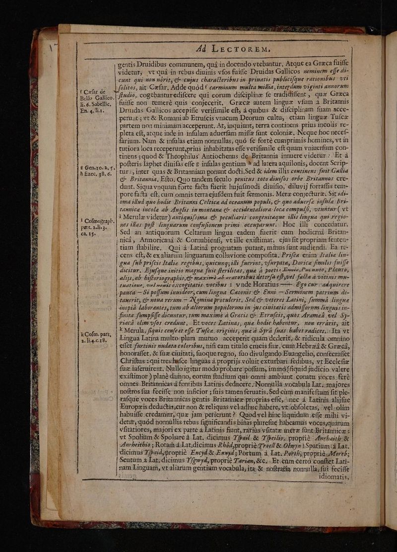 Bee c | ES Ad LEcTORE M, CU RN OC. Pg; AUBAMa SN I asco r'gentis Druidibus communem, quá in docendo vtebantur, Atque ea Grzca fuiffe videtur, vtquá in rebus diuinis vfos fuiffe Druidas Gallicos semsem effe di- cunt qui mon nórity ccujus charatleribus in: prinatis pnblicifque ratiombns vti olitos, ait Cefar. Adde quód € carminum multa millia, interdum viginti annorum fndio, cogebanturedifcere qui eorum difcipline fe tradidiffent ,; que Greca ond | € Cxfar de | Bdllo Gallico.| 777^ : : ; . : : i: Bri : li.6.Sabellie, | fuifle non temeré quis conjecerit. Grac& autem lingue vfum à Britannis En. 4.Ti.1. Drudas Gallicos accepiffe verifimile eft; à quibus & difciplinam fuam acce- peruut; vt & Romaniab Etruífcis vnacum Deorum cultu, etiam lingue Tuíce partem non minimam acceperunt, At; inquiunt, terra continens prius 1nCOHs Ye- | pleta eft, atque inde in infulam aduerfam miffz funt coloniz. Neque hoc neceí- farium. Nam. & infulas etiam nonnullas, quó fe forté cumprimis homines, vt in tutiora loca receperunt,prius inhabitatas effe verifunile eft quam vniuerfum con- tinens ;quod & Théophilus Antiochenus de. Britannia innuere videtur :. Et à Fi ASH MR pofteris Iaphet diuifas effe s infulas gentium * ad latera aquilonis, docent 2 PT h Ezec, 48.6. | tür:, inter quas & Britanniam ponunt docti;Sed & ides illis continens foit Galla G Britannia, Efto. Quo tandem feculo pesitus toto dimifos orbe. Britannos cre- | dunt. Siqua vnquam forte facta fuerit hujufinodi diuifio, diluvij fortaffis tem- | pore faa eft, cum omnis terraejufdem fuit fermonis. Merz conjectura. Sit 4d7- | oma illud quo bodie Britanni Celtice ad oceanum populi, € qmo aduer[e infit: Bri- | tannica incola ab Anglis in montana c occidentaliora: loca compulfi, vtutitur ( vt ! Cofiograph. i Merule videtur) amiqui[sima € peculiaris congenitaque illis lingua qui id ndi | patodkg. | 26057025 pof Vinguarum confufionem primi | occuparunt... Hoc ili concedatur. | ca. 15. Sed an antiquorum Celtarum lingua eadem fuerit cum | hodierná. Britan- í jnicá, Armoricaná & Cornubienfi, vtille exiftimat, ejus fit propriam fenten- | tiam ftabilire, Qui: à Latiná prognatam putant; mínus funt audiendi. Ea rc- | cens eft; & exaliarum linguarum colluvione compofita. Prz/éa enim Zrafse [5n- | | gua fb prifcis Italia regtbas, quicuugsilli faerint, v/urpata, Dorice fimalis fuiffe dicitur. Ejnfaue initio magna fuit flerilitas,qua à poetic Erie, Pacnmio, Plauto, | alijs ab bifloringraphis,c maxim eb eraroYibus det erfa eff yvel fs nefa VEUPEREHETEBEE tuationme, velrmnomis CACOgILATES vocibus : vnde Horatius ——. € ge cur adquirere pauca — 8i poffum inmideor, cum lingua. Casonis:€& Enni — Sermonem patrium di- | tauerit, eg nona rerum. — AN qmina protulerit, Sed e veteres Latini, fumma lingua | | énopia laborantes, tum ab aliorum poprlorum in: jus cinitatis admi[fovtrm linguis ia- | | frusta fumpfife dicuntur, tum maxime à Gracis c? Etrufcis, quos dramaá vel Sy- | riacA alim vías credunt, |. Et voces Latinas, qua. hodie babetur, nom errárity ait | *» 74 TT ^ ; Mi Cofui: park; iiber fiquis cenfeat effe T'ufca origitis, qua d Syrá fnas babet radices,; Tta vt | »lhecis, | Lingua Latina multo:plura mutuo | acceperit quam dederit,.& ridicula omnino effet furtinis nudata coloribus, nifi eam titulo crucis fi, cum Hebrzá & Grecá, honoraffet, & fuz ciuitati, fnoque regno, fuo divulgando Euangelio, confecrafiet Chriftus :qui treschafce hingüas à proprijs voluit exturbari: fedibus, vt Ecclefia fuz .igferuirent. Nullo igitur modo probare poffiim, immó(fiquid jüdício. valere '€xiftimor ) plané damno, eorum ftudium quic omni ambiunt. conatu yoces fere oimnes:Britànnicas d fontibus Latinis deducere ;Nonnülla yocabula Lat ;;majores noftros fua feciffe- non inficior ; fnis tamen feruatis; Sed.cim manifeftum fit ple- raíque voces Britannicas gentis Britarinice proprias effe,^:nec à. Latinis alijfue Europzis deductás;cur non & reliquas vekadhuc liabere, vt obfoletas; /,vel olim | habuiffe:ctedamiur,quaz jam petierunt ?: Quod vel hinc liquidum effe mihi vi- detur, quód nonnüllis rebus fignificandis bi&as plirefüe labeamus voces;quáram | man Jumsem —————————— vfitàtiores; majori ex parte a Latinis fiunt, rarius vfitate inéra füntiBritanhica : Seutum.a Lat; dicimus 7/7wyd, proprie Tarian, &Cc. Et. cum €ertó conftet Lati- Hu nam Linguam, vt aliarum gentium vocabulà; ita: &- noftrafía nonnulla; in feciffe | B eii idiomatis, ' |