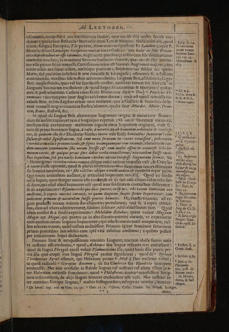 H i i I] j ccc al Dr rr dI M c icr S p ra g^ Qon grt comas ee : A —À — A —À € — M ÀÀ— À —À— Ad LECTOREM. | | dimur:i qualia funt Bafcauda! Martialis:item Tata &amp; Mamma. Nulli eftm ali;quod |! Epiz. li, 14. fciam Lingua Europei, 74r patrem, 44ar matrem fignificat. Et Laudant inquit P, | Brirannicam Merula Graci Latigique Scriptores multas voves Gallicus; qua bodie im folo Brirag- | ciam Mrs: r : fatentur Iuye- 1 ns , : . ni nal. Sat. 12. mutatis vocibus, in communi fermone hodierno vtantttr; quas nos ab illis mutua- | Marcellinus '&amp; tos efle pütant falsó nonnulli .Cértiffimum enirn eft Saxories Anglorum majores;cürm | alij. initio nóbis auxiliares effent, multóque pauciores, Dritánnos nec fübitó nec aperto Marte; fed paulatim indultriá &amp; arte diuiciffe &amp; 1ubjuga(fe ; affinitates fc, nobiftum contrahendo, moribus fefe noftris accommodando; Livguam Britáddifcendo;Lesés Brit. amplectendo, quas vel hic fuas feciffe conftat, quod eas eorum rex Aluredu' in Linguai Saxonicam tranftulerit ; &amp; quod Leges Moeimutihas &amp; Martianas ( quibus à; ante.&amp; poftaduentiim Caefaris vfam fuitle Britanniam dicit D2) » Pozricus Vi- ved UE Yumains » uo tempore inter Anglos celebratas doceat ;; vnde eft quód nonnulla vo- | &amp; fj, &amp; in. cabula Brit, in fuis Legibus etiam nunc retineant; qux à Gallicis &amp; Saxonicis dedu- | cere nonnulli magao conamine fruftrá laborant, qualia fant! /Mprder, ZMétor, Denz- MM À—————M À i 9 Anno 1499. l Si quid de Linguz Brit. aliarumque linguatum origine &amp; mutatione flatuer- | | * res sumpim qq lu. cmq UT USUUUNRUIE UE o epn, ) I6 4j CU yRAU- Ves | Beyt m dem omnium communem fibi motam feciffe C eum mulri effent in vimuerfü órbe bo- |* Aujlesy mus minum cetus, d quique prout fors dabat verba connetlerent! non eandem fuiffe ogni-. | tee bns loquelam, fed. pro varijs bominum cautibus varias incepiffe linguarum formas, Sic | P iy dp qeoyoy : Hermogenes nomina rebus reggeré abfque omni ratione 1mpofita vult ; &amp; Cratylus | m à naturá effe opinatur, quod &amp; plures contenduhe:Nos fermonem non exiftimamus Hors a si 1 ic homini naturalem, vt v fibi relitlus ab(que vocum auditu. &amp;&amp; intellectu togii po[sir, CAREAT GA Qui voces articulatas audiunt, ij articulaté loqtmntür, non alij. . Quod ex fiirdis 7i Miete. | natis liquet, quos femper mutos effe conftat;&amp; ex ijs qui cafu aliquo vel morbo für- mi Di Ei di fiuntqui nihil aliud loquuntur nifi quod ante fürditatem contractam didicerunt: 15; ood E &amp; ab experimento * Pfammetichi qui duos pueros, 14. Jy mis, vbi vocem bumanam non. Gen.vx. audirent, h capris nutriri curauit, vt quam linguam. [uapte [bonte loquerentur, eap,  AEgyptiorum judicarer primam € naturalem fuiffe generis bumani. .Hi,exactotriennio, ad re- Tegssictadon gem producti vocem vnicam Zec aliquoties protulerunt, quá fc. à capris ntitrici- p, viac. 5 bus, cüm ad vbera admitterentut, falutari folebanr, nihilalind locuti fünt. Quod | Aug. de Ci. D. idem conftat &amp; à fimili experimento Y Z4elabdim Echebar, quet vocant Maga | li-16, c. 11. AMager aut. 7Mogul, qui pueros 3o in alto filentio enutriri cufauit; vt experiretür ue rcgis num eandem omnes linguam loquerentur ; qui educti omnes muti compáruere, nül- | 972, pitt; Ie- lam edentes vocem, quód nullam audiuitffent. Primum igitur hominum fermonem ( tüitica, per imitationem loqui didicerunt, | Primam hanc &amp; antiquiffimam omniütn Linguánm; non tani óbefz fimus naris vt noftram effe credamus, * quod &amp;£tbiopes fü linguis tribuere non erabefcunt 3 | ? Kirften. Ti, x. quod de linguà P£rygi2 credi voluit Pfamoetichus ille, quód binis illis pueris pri- | Gram. Atab. ma illa que erupit vox linguá Pbrygi2 panem fignificaret ;; quod de Sy7íaca 7 beodoretus Syrus afferuit, qui Hebream primo P off à Deo traditani voluit; |, ac quod. ridicule « Geropizms Becamus , de fia Cimbrica feu. Flandrica : tantopere Haie contendit. Necante confüfas in Babele linguas vel noftráni vel aliam vllam prz- | «oo. pot. di- ter Hebraam extitiffe fomniamus, quod 4 PAiaffrizs; contra* manifeftum Scrip- | luvium anai-. turz teftimonium, de alijs linguis firmiter credendum effe valt. Nos noftram in- 1 In prune ter matrices Europz linguas,f multis füffragantibus; refragante nemine ; numera- CEORS BL ENIR cu CM ——A——»—-——— — — tt n | vbique. 4 De haref. cap. 106. ex Gen, 10. 31. * Gen. 11.7. «f Dion, Cafar. Diedor. Sic. Toféph. Scaliger. Sd : mus; -— ————— URP € MUEUee desee