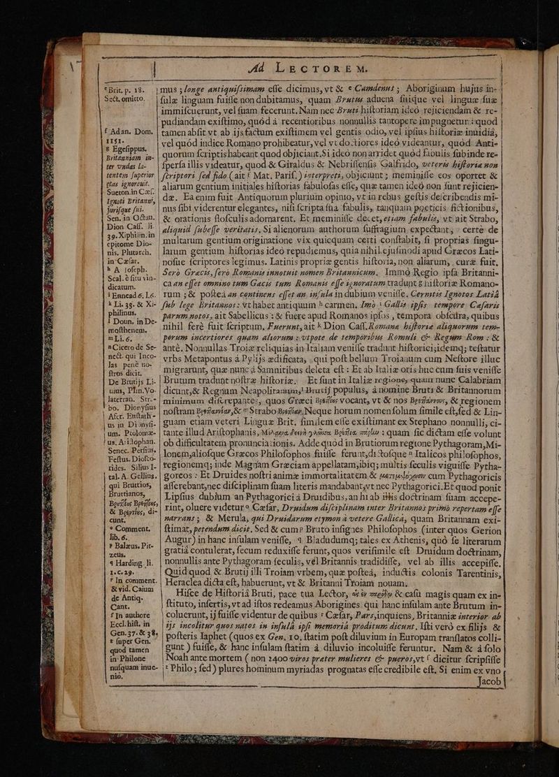 Sect, omitto. f Adan. Dom. II$I. € Egefippus. Britanniam iu- ter ondas [a- tenteg fuperior glas ignorauit. Sueton.in Cf. Ignoti Britanu!, jurifque fii. Sen. in Octau, Dion Caff. Ji. 39. Xiphiiin.in epitome Dio- nis, Plutarch. in-Caf(ar. 5 A lofcph. Scal. é fitu via- dicatum. i Enncad.e. 1.6. k Li. 35. &amp; Xi- philinus. 1 Doun, in De- mofthenem. mLi.6. n Cicero de Se- nc&amp;. qui Inco- las pené no- ftros dicit. De Brutijs Li- uius, PIin.Vo- [ritetm. Srr.- bo. Dionyfius | A&amp;r. En(tath - | us in Dionyfi- | um. Piolomz- í us, Aritophan. Senec. Perfius. Feftus. Diofco- rides. Silius I- | tal. A. Gellius. qui Brüttios, Bruttianos, Be«jifee Bpeg]taes &amp; Beeyriss, di- cunt, * Comment. lib. 6. ? Balzus. Pit- zcus. 4 Harding. li. 1« C» 29. * [In comment. &amp; vid. Caium dc Antiq. Cant. f [n authore Eccl. hift. in Gen. 37. € 58. t (uper Gen. quod tamen in: Philone nufquam inuc- nio. meu, MIU eem A Al LECTOREM. fülz linguam faiffe non dubitamus, quam 7744 aduena fiiqQue vel lingua fue immifcuerunt, vel fuam fecerunt. Nam nec Zzzt2 hiftoriam ideo rejiciendam &amp; re- pudiandam exiftimo, quód à recentioribus nonnullis tantopere im pugnetur:: quod tamen abfit vt ab ijsfactum exiftimem vel gentis odio, vel ipíius hiftoriz inuidiá, vel quód indice Romano prohibeatur, vcl vt do-tiores ideo videantur, quod: Anti- | quorum fcriptis habeant quod objiciaut.$i ideo non arridet quód fabulis fubinde re- fperfa illis videatur, quod. &amp; Giraldus &amp; Nebriffeníis Galfrido, veteres bifforia non firiptori fed fido ( ait £ Mat. Parif.) zzterpretz, obsiciünt ; meminiffe eos oportet &amp; aliarum gentium initiales hiftorias fabulofas efle, quz tamen 1de0 non fünt rejicien- dz. Eaenim fuit Antiquorum plurium opinio, vt in rebus geftis deícribendis mi- nus fibi viderentur elegantes, nifi fcripta faa. fabulis, tanquam poeticis fictionibus, &amp; orationis flofculisadornarent. Et meminiffe decet, etam fabula, vt ait Strabo, aliquid fubeffe veritatis. Si alienorum. authorum fuffragium. expectant : certe de | multarum gentium originatione vix quicquam certi conftabit, fi proprias fingu- | larum gentium hiftorias ideó repudiemus, quia nihil.cjufmodi apud Grecos Lati- ; nofue fcriptores legimus. Latinis propriz gentis hiftoria, non aliarum, , curz fuit, | Seró. Gracis, fero Romani innotuit nómen Britanmicum..: Ymó Regio ipfa Britanni- can effet ommino tum Gaczs tum Romanis effe ignoratum tyadunt 8 biftorie Romano- rum ;&amp; pofteà ap centigens effet am. in/nla in dubium veniffe. Cergitzs Ignotos Lati fb. lege. Britannos : Nt habet antiquum ^ carmen. Jo | Gallz? ipfis tempore: Caefaris pérnm notos, ait Sabellicus : &amp; fuere apud Romanos ipfos , tempora obíciira, quibus nihil ferà fuit fcriptum. Fuerzzt,ait k Dion Caff. Romana bifforie aliquorum: tese- perum. incertiorés quam atrum x vtpote de temporibin Romuli € Regum Rom : &amp; anté. Nonuullas Troie reliquias in 1taltam venitfe tradunt hiftorici;idemq; teftatur vrbs Metapontus à Py1js edificata, qui poft bellam YTroiaaum cum Neftore illuc migrarunt, qua nunc à Samnitibus deleta eft : Et ab Italie oris huc cum fuis veniffe brutum tradunt noftrz hiftoriz. Ec funtin Italie regione, quaui nunc Calabriam dicunt,&amp; Regrium Neapolirannm;! Drutij populus, ànomine Brutr &amp; Britannorum minimum difcrepantes, quos Greci Brs7íss vocant, vt &amp; nos Beezlzrwe, &amp; regionem noftram Betzlavíar,&amp; 7 Strabo Besezllay,. Neque horum nomen folum fimile eft,fed &amp; Lin- guam etiam veteri Linguz Brit, fimilem effe exiftimant ex Stephano nonnulli, ci- tante illud Ariftophanis, Mies feu 2 ador. Boerli, jl» : quam fic dictam effe volunt ob difficultatern proaunciaztonis. Adde quód in Brutiorum regione Pythagoram, Mi- lonem;aliofque Grecos Philofophos fuiffe ferunt; di &amp;ofque ^ Italicos philofophos, regionemq; inde Magnam Graciam appellatam;ibiq; mültis feculis viguiffe Pytha- goreos : Et Druides noftri animz immortalitatem &amp; Mwezselo»oow cum Pythagoricis afferebant,nec difciplinam füam literis mandabant;vt nec Pythagorici.Et quod ponit Lipfius dubium an Pythagorici à Druidibus,an h1ab Bis doctrinam füam accepe- rint, oluere videtur? Caefar, Druidum difciplinam tnter Britannos prim repertam effe narrant , &amp; Merula, qui Druidarum etymon à vetere Gallica, quam Britannam exi- ftimat, perendum dicit, Sed &amp; cum? Brato infigaés Philofophos (inter quos Gerion Augur) in hanc infulam veniffe, 4 Bladüdumq; tàles ex Athenis, quó fe literarum grati contulerat, fecum reduxiffe ferunt, quos verifimile eft. Druidum do&amp;trinam, nonnullis ante Pythagoram feculis, vél Britannis tradidiffe, velab illis accepiffe, Quid quod &amp; Brutij illi Troiam vrbem, quz pofteà, 1ndu&amp;is. colonis Tarentinis, Heraclea dicta eft, habuerunt, vt &amp; Britanni Troiam nouam. Hifce de Hiftoriá Bruti, pace tta. Lector, 4x &amp; ze» &amp; caíü magis quam ex in- ftituto, infertis, vt ad iftos redeamus Aborigines. qui hanc infulam ante Brutum in- coluerunt, 1j fuiffe videntur de quibus * Cafar, Par:sjinquiens, Britanni zzzerior. ab 1j5 incolitur quos natos im in[ulà spi memoria proditum dicunt. Mti veró ex filljs &amp; gunt ) fuifle, &amp; hanc infulam ftatim à diluvio incoluiffe feruntur. Nam &amp; à folo Noah ante mortem ( non 2400 viros preter mulieres. e pueros,vt C dicitur fcripfiife l Philo ; fed) plures hominum myriadas prognatas eífe credibile eft, $i: enim ex vno —————Ó cC!